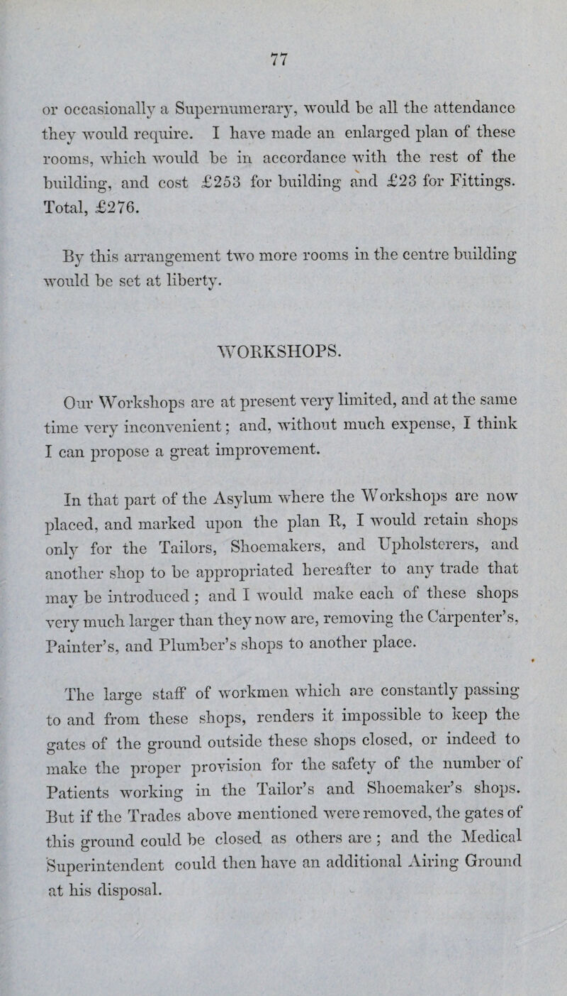 or occasionally a Supernumerary, would be all tlie attendance they would require. I have made an enlarged plan of these rooms, which would be in accordance with the rest of the building, and cost £253 for building and £23 for Fittings. Total, £276. By this arrangement two more rooms in the centre building would be set at liberty. WORKSHOPS. Our Workshops are at present very limited, and at the same time very inconvenient; and, without much expense, I think I can propose a great improvement. In that part of the Asylum where the Workshops are now placed, and marked upon the plan R, I would retain shops only for the Tailors, Shoemakers, and Upholsterers, and another shop to be appropriated hereafter to any trade that mav be introduced ; and I would make each of these shops very much larger than they now are, removing the Carpenter’s, Painter’s, and Plumber’s shops to another place. The large staff of workmen which are constantly passing to and from these shops, renders it impossible to Keep the gates of the ground outside these shops closed, or indeed to make the proper provision for the safety of the nunibei ot Patients working in the Tailor’s and Shoemaker’s shops. But if the Trades above mentioned were removed, the gates of this ground could be closed as others are ; and the Medical Superintendent could then have an additional Airing Ground at his disposal.