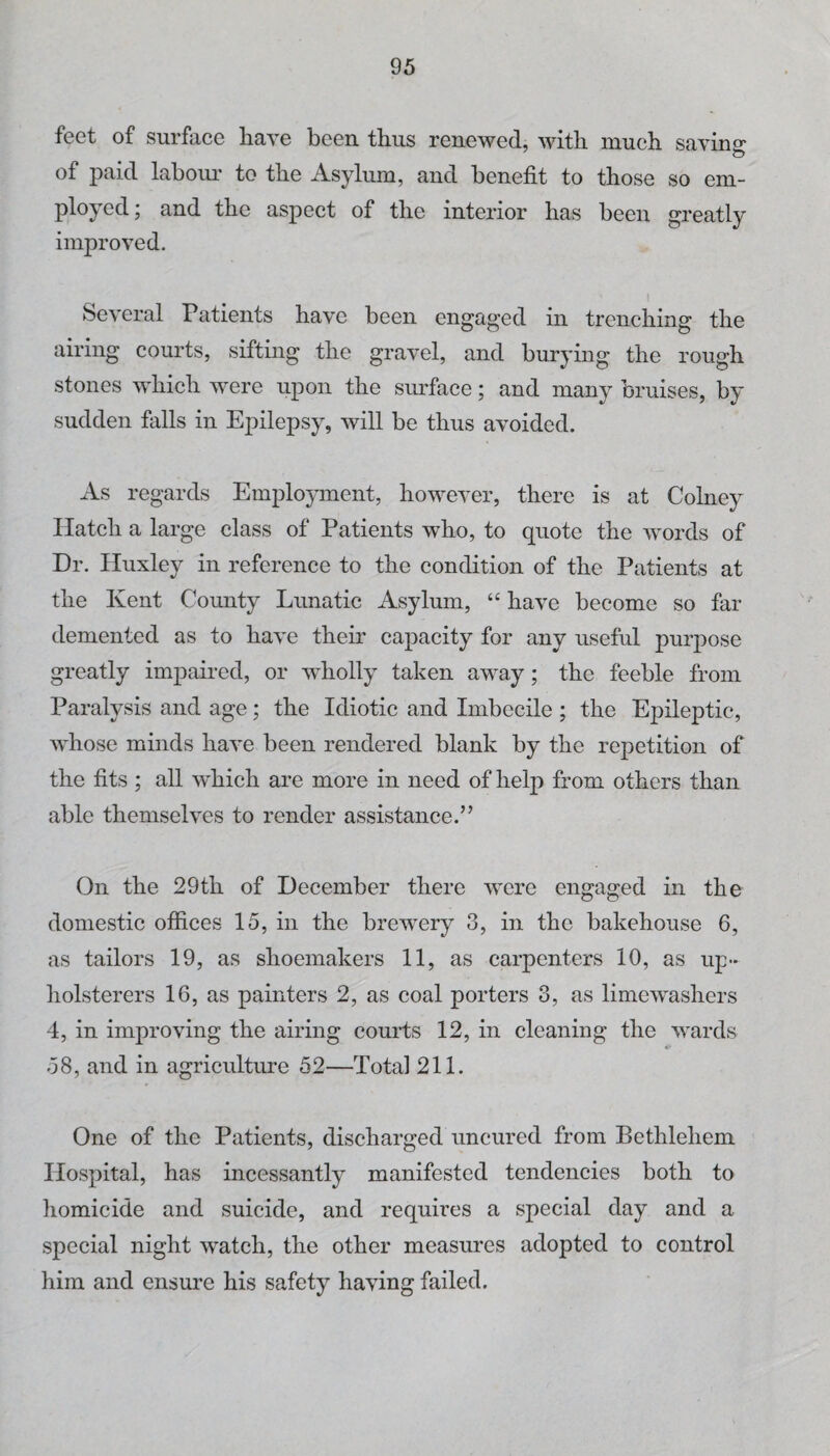 feet of surface have been thus renewed, with much saving of paid labom* to the Asylum, and benefit to those so em- ployed; and the aspect of the interior has been greatly improved. Several Patients have been engaged in trenching the airing courts, sifting the gravel, and burying the rough stones which were upon the smrface; and many bruises, by sudden falls in Epilepsy, will be thus avoided. As regards Employment, however, there is at Colney Hatch a large class of Patients who, to quote the words of Dr. Huxley in reference to the condition of the Patients at the Kent County Lunatic Asylum, “ have become so far demented as to have their capacity for any useful purpose greatly impahed, or wholly taken away; the feeble from Paralysis and age; the Idiotic and Imbecile ; the Ej^ileptic, whose minds have been rendered blank by the repetition of the fits ; all which are more in need of help from others than able themselves to render assistance.” On the 29th of December there were engaged in the domestic offices 15, in the brewery 3, in the bakehouse 6, as tailors 19, as shoemakers 11, as carpenters 10, as up¬ holsterers 16, as painters 2, as coal porters 3, as limc'washers 4, in improving the airing courts 12, in cleaning the wards 58, and in agriculture 52—Total 211. One of the Patients, discharged uncured from Bethlehem Hospital, has incessantly manifested tendencies both to homicide and suicide, and requires a special day and a special night watch, the other measures adopted to control him and ensure his safety having failed.