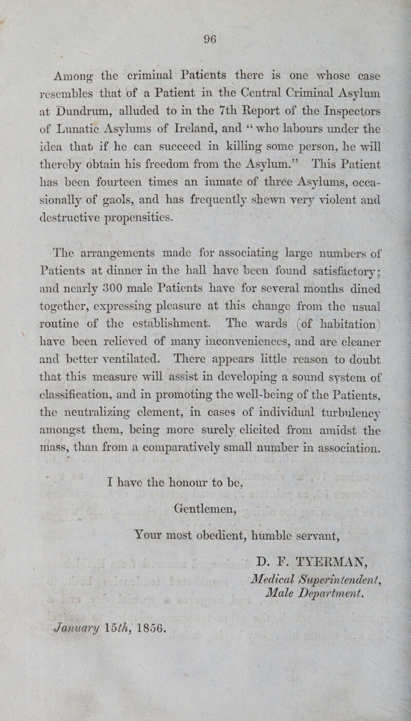 Among the criminal Patients there is one Vr'hose case resembles that of a Patient in the Central Criminal Asylum at Dundrum, alluded to in the 7th Report of the Inspectors of Lunatic Asylums of Ireland, and “ who labours under the idea thah if he can succeed in killing some person, he will thereby obtain his freedom from the Asylum.” This Patient has been fourteen times an inmate of three Asylums, occa¬ sionally of gaols, and has frequently shewn very violent and destructive propensities. The arrangements made for associating large numbers of Patients at dinner in the hall have been found satisfactory; and ncarlv 300 male Patients have for several months dined together, expressing pleasure at this change from the usual routine of the establishment. The wards (of habitation) have been relieved of many inconveniences, and are cleaner and better ventilated. There appears little reason to doubt that this measure will assist in developing a sound system of classification, and in promoting the well-being of the Patients, the neutralizing element, in cases of individual turbulencv amongst them, being more surely elicited from amidst the mass, than from a comparatively small number in association. I have the honour to be, Gentlemen, * Your most obedient, humble servant, D. F. TYERMAN, ‘ - . ■ Medical Superintendent, Male Department. January \tdtli, 1856.