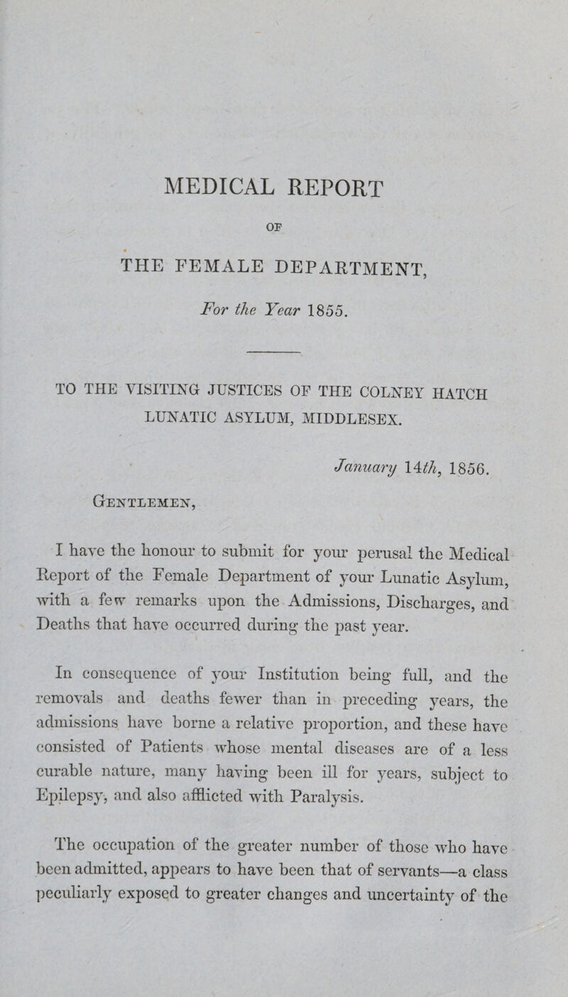 MEDICAL REPORT OP THE FEMALE DEPARTMENT, For the Year 1855. TO THE VISITING JUSTICES OF THE COLNEY HATCH LUNATIC ASYLUM, MIDDLESEX. Gentlemen, January 1856. I have the honour to submit for your perusal the Medical Report of the Female Department of your Lunatic Asylum, with a few remarks upon the Admissions, Discharges, and Deaths that have occurred during the past year. In consequence of your Institution being full, and the removals and deaths fewer than in preceding years, the admissions have borne a relative proportion, and these have consisted of Patients whose mental diseases are of a less curable nature, many having been ill for years, subject to Epilepsy, and also afflicted with Paralysis. The occupation of the greater number of those who have been admitted, appears to have been that of servants—a class ])eculiarly exposed to greater changes and uncertainty of the