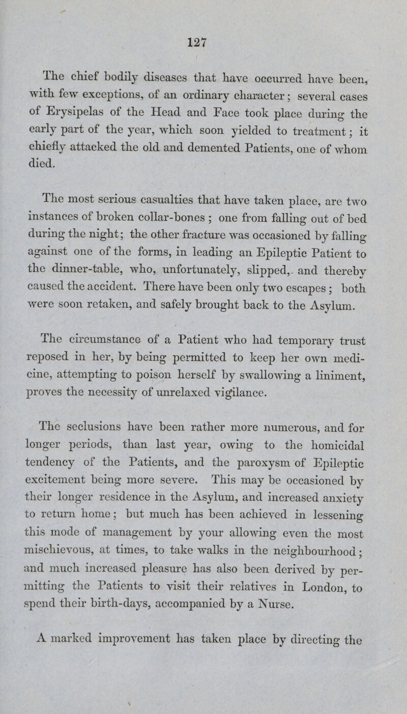 The chief bodily diseases that have occurred have been, with few exceptions, of an ordinary character; several cases of Erysipelas of the Head and Face took place during the early part of the year, which soon yielded to treatment; it chiefly attacked the old and demented Patients, one of Avhom died. The most serious casualties that have taken place, are two instances of broken collar-bones ; one from falling out of bed during the night; the other fracture was occasioned by falling against one of the forms, in leading an Epileptic Patient to the dinner-table, who, unfortunately, slipped,, and thereby caused the accident. There have been only two escapes; both Avere soon retaken, and safely brought back to the Asylum. The circumstance of a Patient who had temporary trust reposed in her, by being permitted to keep her oAvn medi¬ cine, attempting to poison herself by SAvalloAving a liniment, proves the necessity of unrelaxed vigilance. The seclusions have been rather more numerous, and for longer periods, than last year, owing to the homicidal tendency of the Patients, and the paroxysm, of Epileptic excitement being more seAmre. This may be occasioned by their longer residence in the Asylum, and increased anxiety to return home; but much has been achieA-^ed in lessening this mode of management by your allowing even the most mischievous, at times, to take walks in the neighbourhood; and much increased pleasure has also been derived by per¬ mitting the Patients to visit their relatives in London, to spend their birth-days, accompanied by a Nurse. A marked improA'ement has taken place by directing the