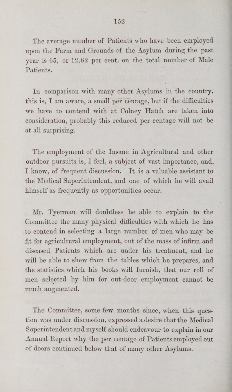 The average number of Patients who have been employed upon the Farm and Grounds of the Asylum during the past year is 65, or 12.62 per cent, on the total number of Male Patients. In comparison with many other Asylmns in the country, this is, I am aware, a small per centage, but if the difficulties we have to contend with at Colney Hatch are taken into consideration, probably this reduced per centage will not be at all surprising. The employment of the Insane in Agricultural and other outdoor pursuits is, I feel, a subject of vast importance, and, I know, of frequent discussion. It is a valuable assistant to the Medical Superintendent, and one of which he will avail himself as frequently as opportunities occur. Mr. Tyerman will doubtless be able to explain to the Committee the many physical difficulties with which he has to contend in selecting a large number of men who may be fit for agricultural employment, out of the mass of infirm and diseased Patients which are under his treatment, and he will be able to shew from the tables which he prepares, and the statistics which his books will furnish, that our roll of men selected by him for out-door employment cannot be much augmented. The Committee, some few months since, 'when this ques¬ tion was under discussion, expressed a desire that the Medical Superintendent and myself should endeavour to explain in our Annual Report why the per centage of Patients employed out of doors continued below that of many other Asylums.
