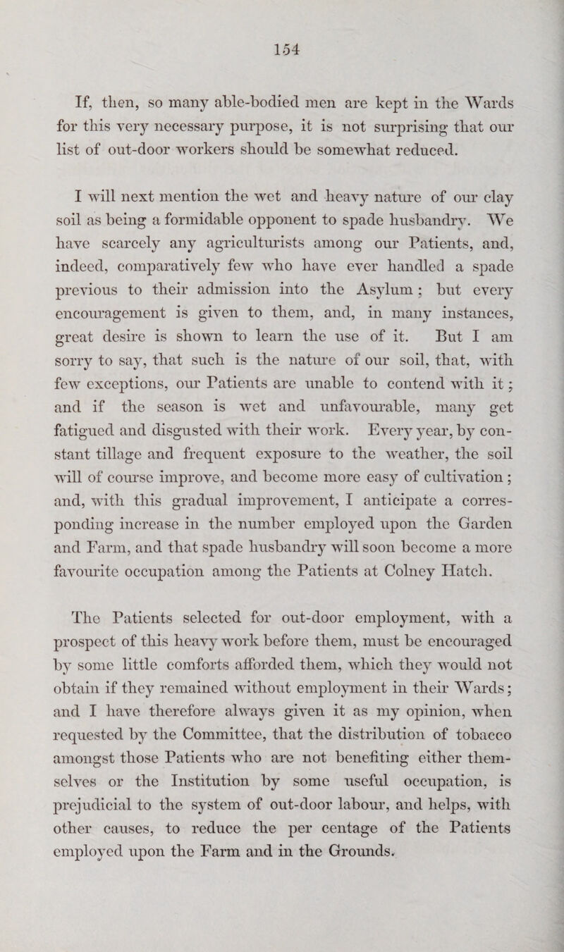 If, then, so many able-bodied men are kept in the Wards for this very necessary purpose, it is not surprising- that our list of out-door workers shordd be somewhat reduced. I will next mention the wet and heavy natru’e of om^ clay soil as being a formidable opponent to spade husbandry. We have scarcely any agricultiu’ists among our Patients, and, indeed, comparatively few who have ever handled a spade previous to their admission into the Asylum ; but every encouragement is given to them, and, in many instances, great desire is shown to learn the use of it. But I am sorry to say, that such is the natime of our soil, that, with few exceptions, our Patients are unable to contend with it; and if the season is wet and unfavoimable, many get fatigued and disgusted with their work. Every year, b} con¬ stant tillage and frequent exposure to the weather, the soil will of course improve, and become more easy of cultivation; and, with this gradual improvement, I anticipate a corres¬ ponding increase in the number employed upon the Garden and Farm, and that spade husbandry will soon become a more favourite occupation among the Patients at Colney Hatch. The Patients selected for out-door employment, with a prospect of this heavy work before them, must be encouraged by some little comforts afforded them, which they would not obtain if they remained without employment in their Wards; and I have therefore always given it as my opinion, when requested by the Committee, that the distribution of tobacco amongst those Patients who are not benefiting either them¬ selves or the Institution by some useful occupation, is prejudicial to the system of out-door labour, and helps, with other causes, to reduce the per centage of tbe Patients employed upon the Farm and in the Grounds.