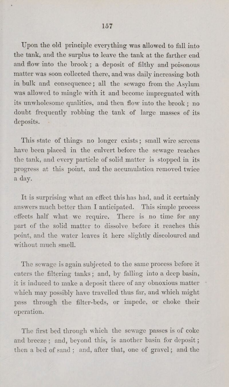 Upon the old principle everything was allowed to fall into the tank, and the surplus to leave the tank at the farther end and flow into the brook ; a deposit of filthy and poisonous matter was soon collected there, and was daily increasmg both in hulk and consequence; all the sewage from the Asylum was allowed to mingle with it and become impregnated with its unwholesome qualities, and then flow into the brook ; no doubt frequently robbing the tank of large masses of its deposits. This state of things no longer exists; small wire screens have been placed in the culvert before the sewage reaches the tank, and every particle of solid matter is stopped in its progress at this point, and the accumulation removed twice a day. It is surprising what an effect this has had, and it certainly answers much better than I anticipated. This simple process effects half what we require. There is no time for any part of the solid matter to dissolve before it reaches this point, and the water leaves it here slightly discoloured and without much smell. The sewage is again subjected to the same process before it enters the filtering tanks; and, by falling into a deep basin, it is induced to make a deposit there of any obnoxious matter which may 2)ossibly have travelled thus far, and which might pass through the filter-beds, or impede, or choke their operation. The first bed through which the sewage passes is of coke and breeze ; and, beyond this, is another basin for deposit; then a bed of sand ; and, after that, one of gravel; and the