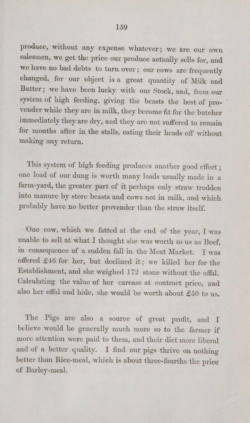 produce, without any expense whatever; we are our own salesmen, we get the price our produce actually sells for, and we have no had debts to turn over; our cows are frequently changed, for our object is a great quantity of Milk and Butter; we have been lucky with our Stock, and, from our system of high feeding, giving the beasts the best of pro- ' vender while they are in milk, they become fit for the butcher immediately they are dry, aad they are not suffered to remain foi months after in the stalls, eating their heads ofi* without making any return. This system of high feeding produces another good efiect; one load of our dung is worth many loads usually made in a farm-yard, the greater part of it perhaps only straw trodden into manuie by store beasts and cows not in milk, and* which probably have no better provender than the straw itself. One cow, which we fatted at the end of the year, I was unable to sell at w^hat I thought she was worth to ns as Beef, in consequence of a sudden fall in the Meat Market. I was offered £46 for her, but declined it; we killed her for the Establishment, and she weighed 172 stone without the offixl. Calculating the value of her carcase at contract price, and also her offiil and hide, she would be worth about £50 to us. The Pigs are also a source of great profit, and I believe would be generally much more so to the farmer if more attention were paid to them, and their diet more liberal and of a better quality. I find our pigs thrive on nothing better than Bice-meal, which is about three-fourths the price of Barley-meal.