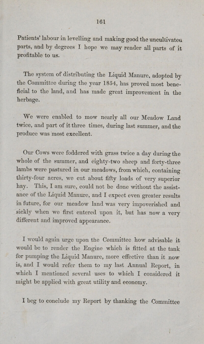 Patients’ labour in levelling and making good the uncultivatea parts, and by degrees I hope we may render all parts of it profitable to us. The system of distributing the Liquid Manure, adopted by the Committee during the year 1854, has proved most bene¬ ficial to the land, and has made great improvement in the herbage. We were enabled to mow nearly all our Meadow Land twice, and part of it three times, during last summer, and the produce was most excellent. Om- Cows were foddered with grass twice a day during the whole of the summer, and eighty-two sheep and forty-three lambs were pastured in our meadows, from which, containing thirty-four acres, we cut about fifty loads of very superior hay. This, I am sure, could not be done without the assist¬ ance of the Liquid Manure, and I expect even greater results in future, for our meadow land was very impoverished and sickly when we first entered upon it, but has now a very different and improved appearance. I would again urge upon the Committee how advisable it would be to render the Engine which is fitted at the tank for pumping the Liquid Manure, more effective than it now is, and I would refer them to my last Annual Report, in which I mentioned several uses to which I considered it might be applied with great utility and economy. I beg to conclude my Report by thanking the Committee