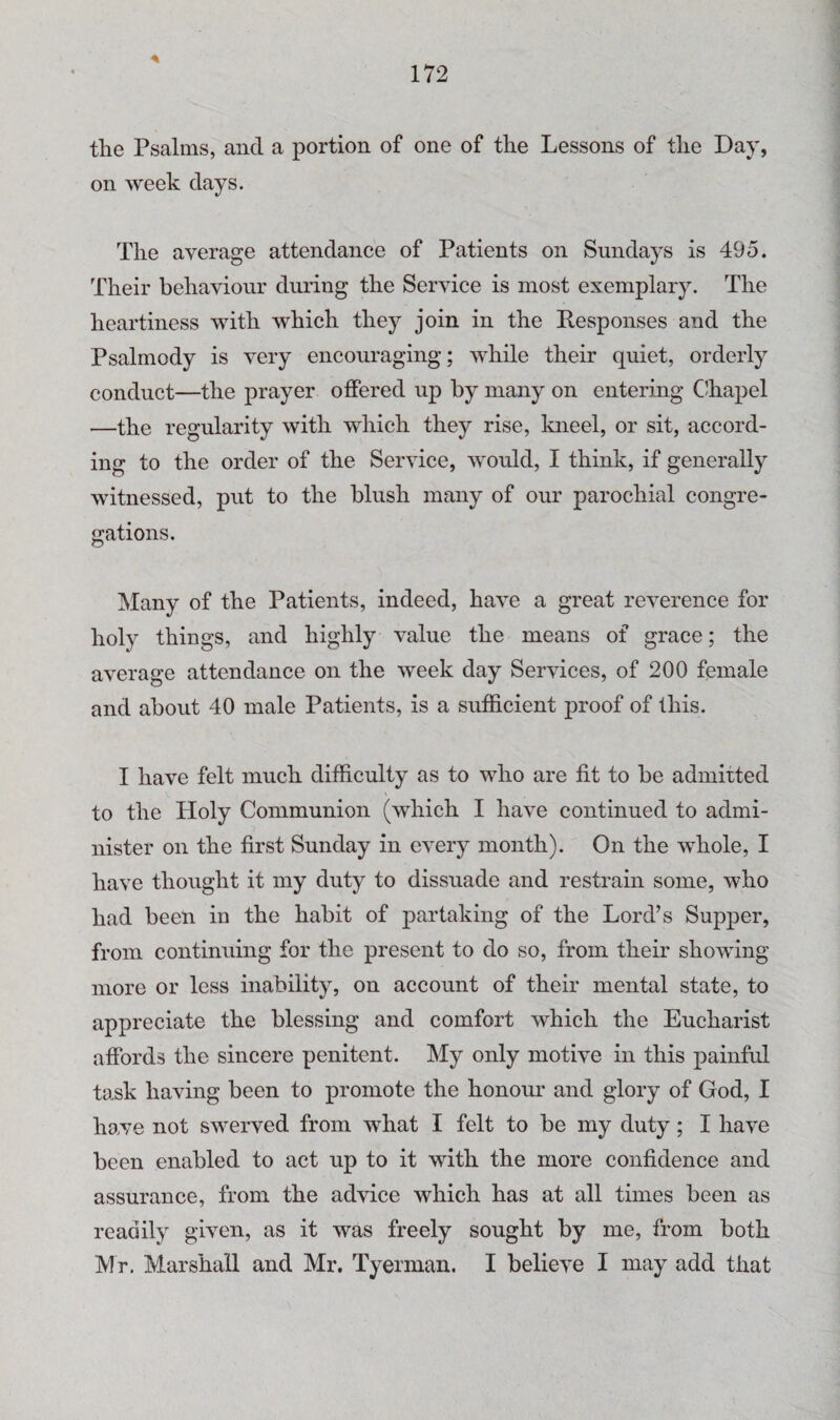 the Psalms, and a portion of one of the Lessons of the Day, on week days. The average attendance of Patients on Sundays is 495. Their behaviour during the Service is most exemplary. The heartiness with which they join in the Responses and the Psalmody is very encouraging; while their quiet, orderly conduct—the prayer offered up by many on entering Chapel —the regularity with which they rise, kneel, or sit, accord¬ ing to the order of the Service, would, I think, if generally witnessed, put to the blush many of our parochial congre¬ gations. Many of the Patients, indeed, have a great reverence for holy things, and highly value the means of grace; the average attendance on the week day Services, of 200 female and about 40 male Patients, is a sufficient proof of this. I have felt much difficulty as to who are fit to be admitted to the Holy Communion (which I have continued to admi¬ nister on the first Sunday in every month). On the whole, I have thought it my duty to dissuade and restrain some, who had been in the habit of partaking of the Lord’s Supper, from continuing for the present to do so, from their showing more or less inability, on account of their mental state, to appreciate the blessing and comfort which the Eucharist affords the sincere penitent. My only motive in this painful task having been to promote the honour and glory of God, I have not swerved from what I felt to be my duty; I have been enabled to act up to it with the more confidence and assurance, from the advice which has at all times been as readily given, as it was freely sought by me, from both Mr. Marshall and Mr. Tyerman. I believe I may add that