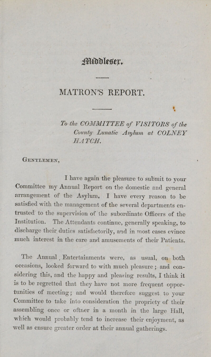 i¥lftiDIc6ev. MATRON’S REPORT. To the COMMITTEE of VISITORS of the Comity Lunatic Asylum at COLNEY HA TOIL Gentlemen, I have again the pleasure to submit to your Committee my Annual Report on the domestic and general arrangement of the Asylum e I have every reason to be satisfied with the management of the several departments en¬ trusted to the supervision of the subordinate Officers of the Institution. The Attendants continue, generally speaking, to discharge their duties satisfactorily, and in most cases evince much interest in the care and amusements of their Patients. The Annual , Entertainments were, as usual, on both occasions, looked forward to with much pleasure ; and con¬ sidering this, and the happy and pleasing results, I think it is to be regretted that they have not more frequent oppor¬ tunities of meeting; and would therefore suggest to your Committee to take into consideration the j^i'opriety of their assembling once or oftner in a month in the large Hall, which would probably tend to increase their enjoyment, as well as ensure greater order at their annual gatherings.