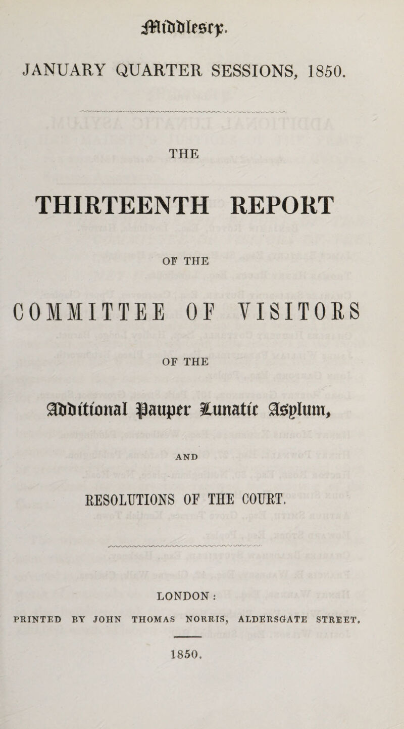 ilililtlesr);. JANUARY QUARTER SESSIONS, 1850. THE THIRTEENTH REPORT OF THE COMMITTEE OF VISITORS OF THE gftbiticinal pauper ICunatic assplum. AND RESOLUTIONS OF THE COURT. LONDON: PRINTED BY JOHN THOMAS NORRIS, ALDERSGATE STREET. 1850.