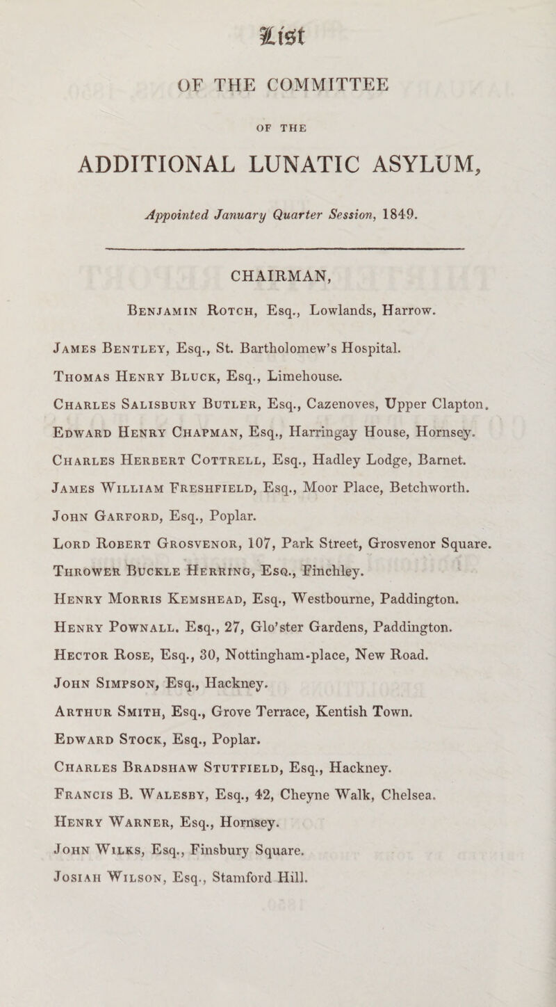 tt'st OF THE COMMITTEE OF THE ADDITIONAL LUNATIC ASYLUM, Appointed January Quarter Session, 1849. CHAIRMAN, Benjamin Rotch, Esq,, Lowlands, Harrow. James Bentley, Esq., St. Bartholomew’s Hospital. Thomas Henry Block, Esq., Limehouse. Charles Salisbury Butler, Esq., Cazenoves, Upper Clapton. Edward Henry Chapman, Esq., Harringay House, Hornsey. Charles Herbert Cottrell, Esq., Hadley Lodge, Barnet. James William Freshfield, Esq., Moor Place, Betchworth. John Garford, Esq., Poplar. Lord Robert Grosvenor, 107, Park Street, Grosvenor Square. Thrower Buckle Herring, Esq., Finchley. Henry Morris Kemshead, Esq., Westbourne, Paddington. Henry Pownall. Esq., 27, Glo’ster Gardens, Paddington. Hector Rose, Esq., 30, Nottingham-piace, New Road. John Simpson, Esq., Hackney. Arthur Smith, Esq., Grove Terrace, Kentish Town. Edward Stock, Esq., Poplar. Charles Bradshaw Stutfield, Esq., Hackney. Francis B. Walesby, Esq., 42, Cheyne Walk, Chelsea. Henry Warner, Esq., Hornsey. John Wilks, Esq., Finsbury Square. JosiAH Wilson, Esq., Stamford Hill.