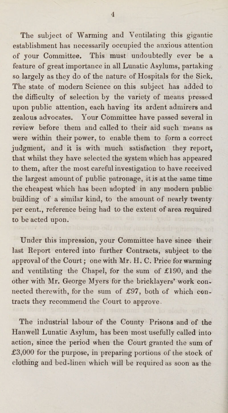 The subject of Warming and Ventilating this gigantic establishment has necessarily occupied the anxious attention of your Committee. This must undoubtedly ever be a feature of great importance in all Lunatic Asylums, partaking so largely as they do of the nature of Hospitals for the Sick. The state of modern Science on this subject has added to the difficulty of selection by the variety of means pressed upon public attention, each having its ardent admirers and zealous advocates. Your Committee have passed several in review before them and called to their aid such means as were within their power, to enable them to form a correct judgment, and it is with much satisfaction they report, that whilst they have selected the system which has appeared to them, after the most careful investigation to have received the largest amount of public patronage, it is at the same time the cheapest which has been adopted: in any modern public building of a similar kind, to the amount of nearly twenty per cent., reference being had to the extent of area required to be acted upon. Under this impression, your Committee have since their last Report entered into further Contracts, subject to the approval of the Court; one with Mr. H, C. Price for warming and ventilating the Chapel, for the sum of £190, and the other with Mr. George Myers for the bricklayers’ work con¬ nected therewith, for the sum of £97, both of which con¬ tracts they recommend the Court to approve. The industrial labour of the County Prisons and of the Hanwell Lunatic Asylum, has been most usefully called into action, since the period when the Court granted the sum of £3,000 for the purpose, in preparing portions of the stock of clothing and bed-linen which will be required as soon as the