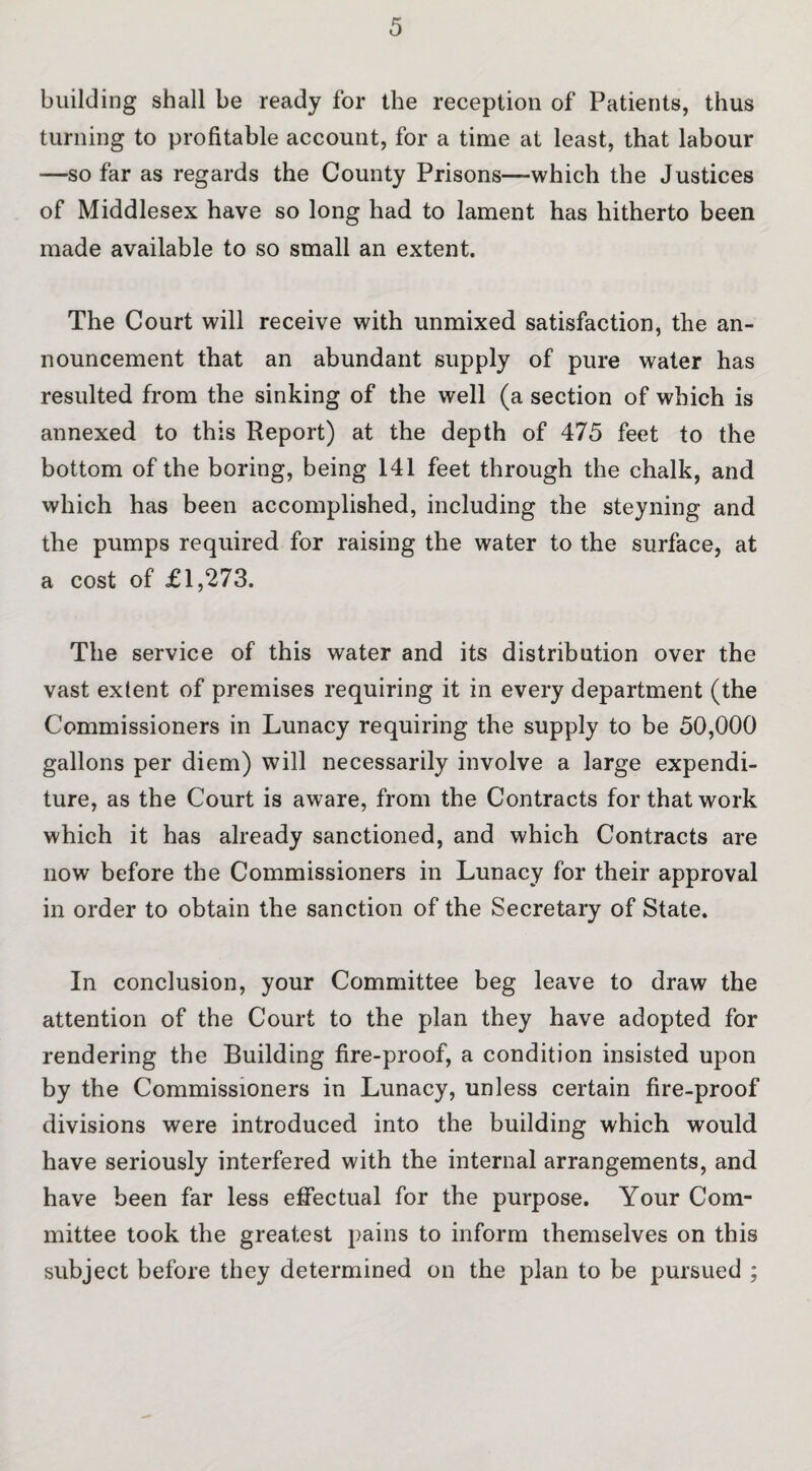 building shall be ready for the reception of Patients, thus turning to profitable account, for a time at least, that labour —so far as regards the County Prisons—which the Justices of Middlesex have so long had to lament has hitherto been made available to so small an extent. The Court will receive with unmixed satisfaction, the an¬ nouncement that an abundant supply of pure water has resulted from the sinking of the well (a section of which is annexed to this Report) at the depth of 475 feet to the bottom of the boring, being 141 feet through the chalk, and which has been accomplished, including the steyning and the pumps required for raising the water to the surface, at a cost of £1,273. The service of this water and its distribution over the vast extent of premises requiring it in every department (the Commissioners in Lunacy requiring the supply to be 50,000 gallons per diem) will necessarily involve a large expendi¬ ture, as the Court is aware, from the Contracts for that work which it has already sanctioned, and which Contracts are now before the Commissioners in Lunacy for their approval in order to obtain the sanction of the Secretary of State. In conclusion, your Committee beg leave to draw the attention of the Court to the plan they have adopted for rendering the Building fire-proof, a condition insisted upon by the Commissioners in Lunacy, unless certain fire-proof divisions were introduced into the building which would have seriously interfered with the internal arrangements, and have been far less effectual for the purpose. Your Com¬ mittee took the greatest pains to inform themselves on this subject before they determined on the plan to be pursued ;