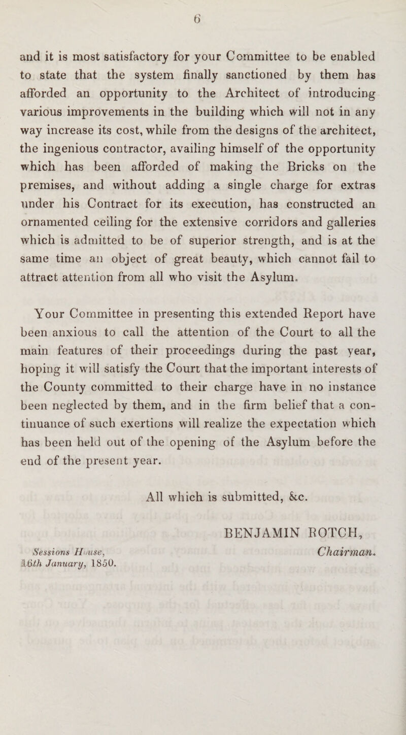 and it is most satisfactory for your Committee to be enabled to state that the system finally sanctioned by them has afforded an opportunity to the Architect of introducing various improvements in the building which will not in any way increase its cost, while from the designs of the architect, the ingenious contractor, availing himself of the opportunity which has been afforded of making the Bricks on the premises, and without adding a single charge for extras under his Contract for its execution, has constructed an ornamented ceiling for the extensive corridors and galleries which is admitted to be of superior strength, and is at the same time an object of great beauty, which cannot fail to attract attention from all who visit the Asylum. Your Committee in presenting this extended Report have been anxious to call the attention of the Court to all the main features of their proceedings during the past year, hoping it will satisfy the Court that the important interests of the County committed to their charge have in no instance been neglected by them, and in the firm belief that a con¬ tinuance of such exertions will realize the expectation which has been held out of the opening of the Asylum before the end of the present year. All which is submitted, Sec. BENJAMIN ROTCH, Sessions Hmise, ChaiTVnau* Ifyth January, 1850.