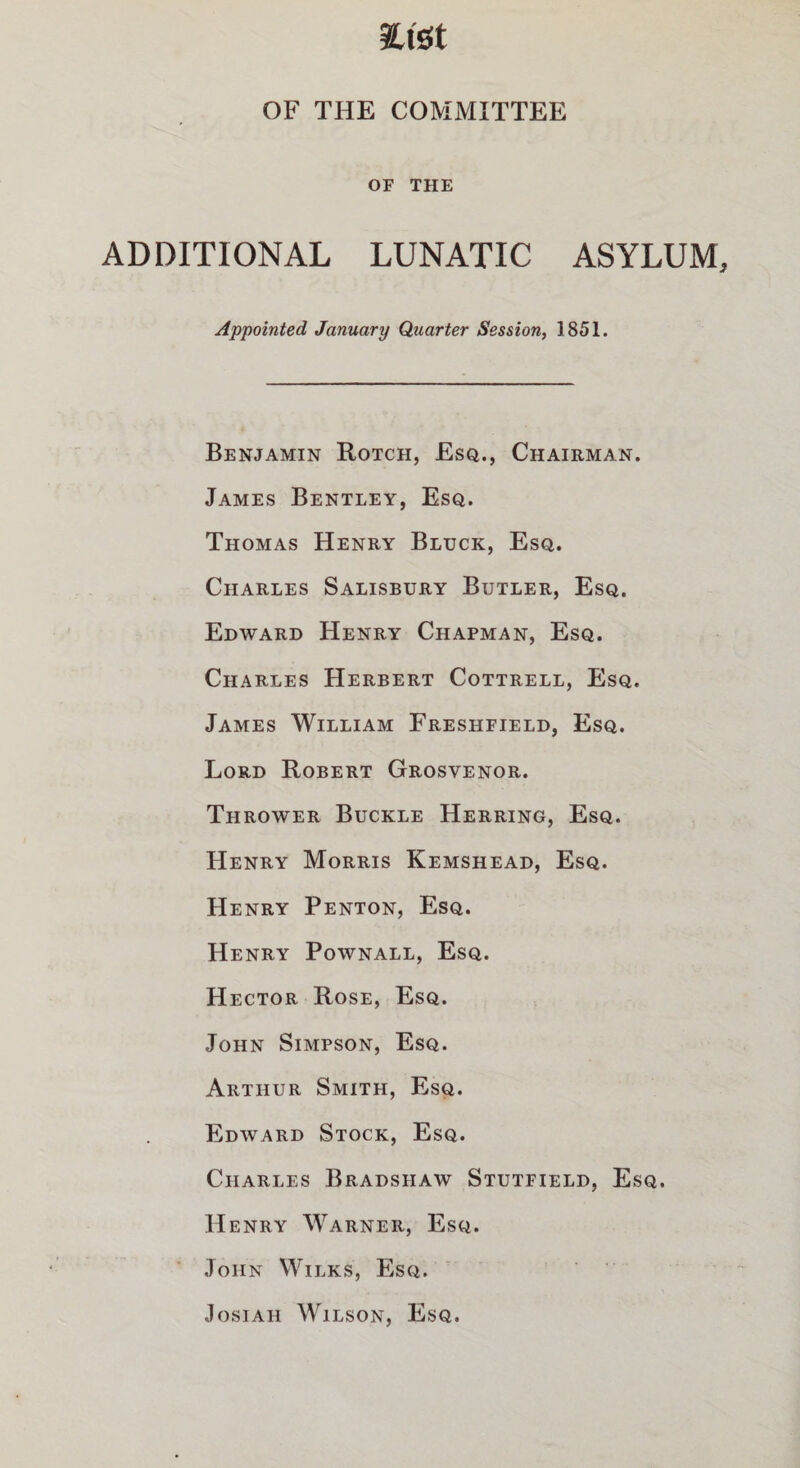 fcfet OF THE COMMITTEE OF THE ADDITIONAL LUNATIC ASYLUM Appointed January Quarter Session, 1851. Benjamin Rotch, Esq., Chairman. James Bentley, Esq. Thomas Henry Bluck, Esq. Charles Salisbury Butler, Esq. Edward Henry Chapman, Esq. Charles Herbert Cottrell, Esq. James William Freshfield, Esq. Lord Robert Grosvenor. Thrower Buckle Herring, Esq. Henry Morris Kemshead, Esq. Henry Penton, Esq. Henry Pownall, Esq. Hector Rose, Esq. John Simpson, Esq. Arthur Smith, Esq. Edward Stock, Esq. Charles Bradshaw Stutfield, Esq. H enry Warner, Esq. John Wilks, Esq. Josiah Wilson, Esq.