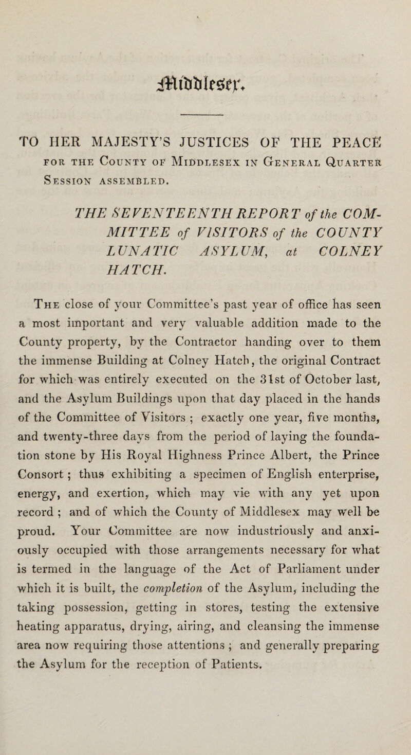 jttftfyle&jr. TO HER MAJESTY’S JUSTICES OF THE PEACE for the County of Middlesex in General Quarter Session assembled. THE SEVENTEENTH REPORT of the COM¬ MITTEE of VISITORS of the COUNTY LUNATIC ASYLUM, at COLNEY HATCH. The close of your Committee's past year of office has seen a most important and very valuable addition made to the County property, by the Contractor handing over to them the immense Building at Colney Hatch, the original Contract for which was entirely executed on the 31st of October last, and the Asylum Buildings upon that day placed in the hands of the Committee of Visitors ; exactly one year, five months, and twenty-three days from the period of laying the founda¬ tion stone by His Royal Highness Prince Albert, the Prince Consort ; thus exhibiting a specimen of English enterprise, energy, and exertion, which may vie with any yet upon record ; and of which the County of Middlesex may w'ell be proud. Your Committee are now industriously and anxi¬ ously occupied with those arrangements necessary for what is termed in the language of the Act of Parliament under which it is built, the completion of the Asylum, including the taking possession, getting in stores, testing the extensive heating apparatus, drying, airing, and cleansing the immense area now requiring those attentions ; and generally preparing the Asylum for the reception of Patients.