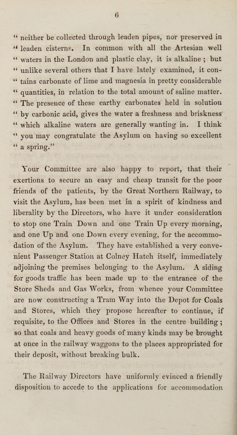 “ neither be collected through leaden pipes, nor preserved in “ leaden cisterns. In common with all the Artesian well “ waters in the London and plastic clay, it is alkaline ; but “ unlike several others that I have lately examined, it con- “ tains carbonate of lime and magnesia in pretty considerable “ quantities, in relation to the total amount of saline matter. “ The presence of these earthy carbonates held in solution “ by carbonic acid, gives the water a freshness and briskness “ which alkaline waters are generally wanting in. I think “ you may congratulate the Asylum on having so excellent “ a spring.” Your Committee are also happy to report, that their exertions to secure an easy and cheap transit for the poor friends of the patients, by the Great Northern Railway, to visit the Asylum, has been met in a spirit of kindness and liberality by the Directors, who have it under consideration to stop one Train Down and one Train Up every morning, and one Up and one Down every evening, for the accommo¬ dation of the Asylum. They have established a very conve¬ nient Passenger Station at Colney Hatch itself, immediately adjoining the premises belonging to the Asylum. A siding for goods traffic has been made up to the entrance of the Store Sheds and Gas Works, from whence your Committee are now constructing a Tram Way into the Depot for Coals and Stores, which they propose hereafter to continue, if requisite, to the Offices and Stores in the centre building ; so that coals and heavy goods of many kinds may be brought at once in the railway waggons to the places appropriated for their deposit, without breaking bulk. The Railway Directors have uniformly evinced a friendly disposition to accede to the applications for accommodation