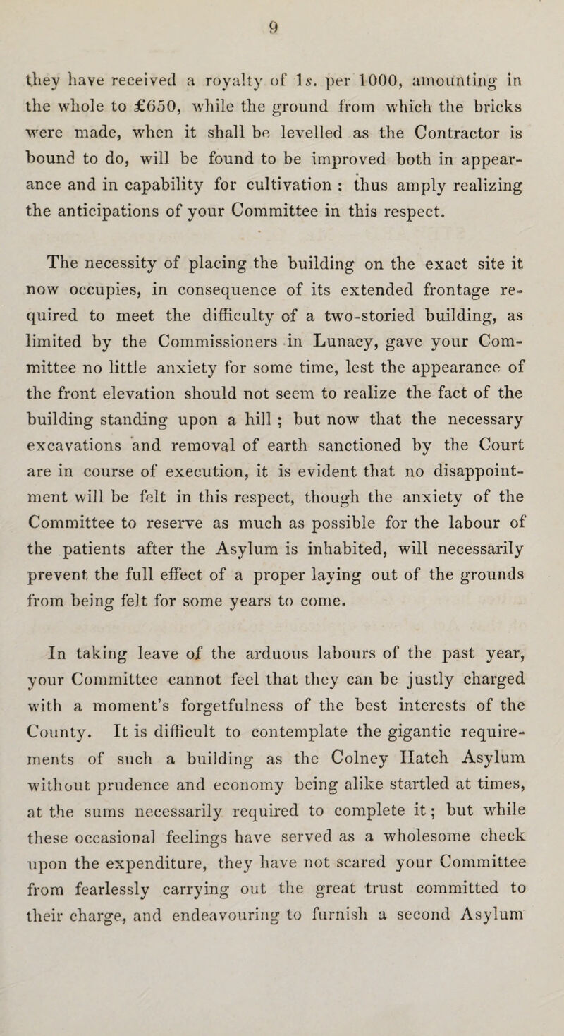 they have received a royalty of Is. per 1000, amounting in the whole to £650, while the ground from which the bricks were made, when it shall be levelled as the Contractor is bound to do, will be found to be improved both in appear¬ ance and in capability for cultivation : thus amply realizing the anticipations of your Committee in this respect. The necessity of placing the building on the exact site it now occupies, in consequence of its extended frontage re¬ quired to meet the difficulty of a two-storied building, as limited by the Commissioners in Lunacy, gave your Com¬ mittee no little anxiety for some time, lest the appearance of the front elevation should not seem to realize the fact of the building standing upon a hill ; but now that the necessary excavations and removal of earth sanctioned by the Court are in course of execution, it is evident that no disappoint¬ ment will be felt in this respect, though the anxiety of the Committee to reserve as much as possible for the labour of the patients after the Asylum is inhabited, will necessarily prevent the full effect of a proper laying out of the grounds from being felt for some years to come. In taking leave of the arduous labours of the past year, your Committee cannot feel that they can be justly charged with a moment’s forgetfulness of the best interests of the County. It is difficult to contemplate the gigantic require¬ ments of such a building as the Colney Hatch Asylum without prudence and economy being alike startled at times, at the sums necessarily required to complete it; but while these occasional feelings have served as a wholesome check upon the expenditure, they have not scared your Committee from fearlessly carrying out the great trust committed to their charge, and endeavouring to furnish a second Asylum