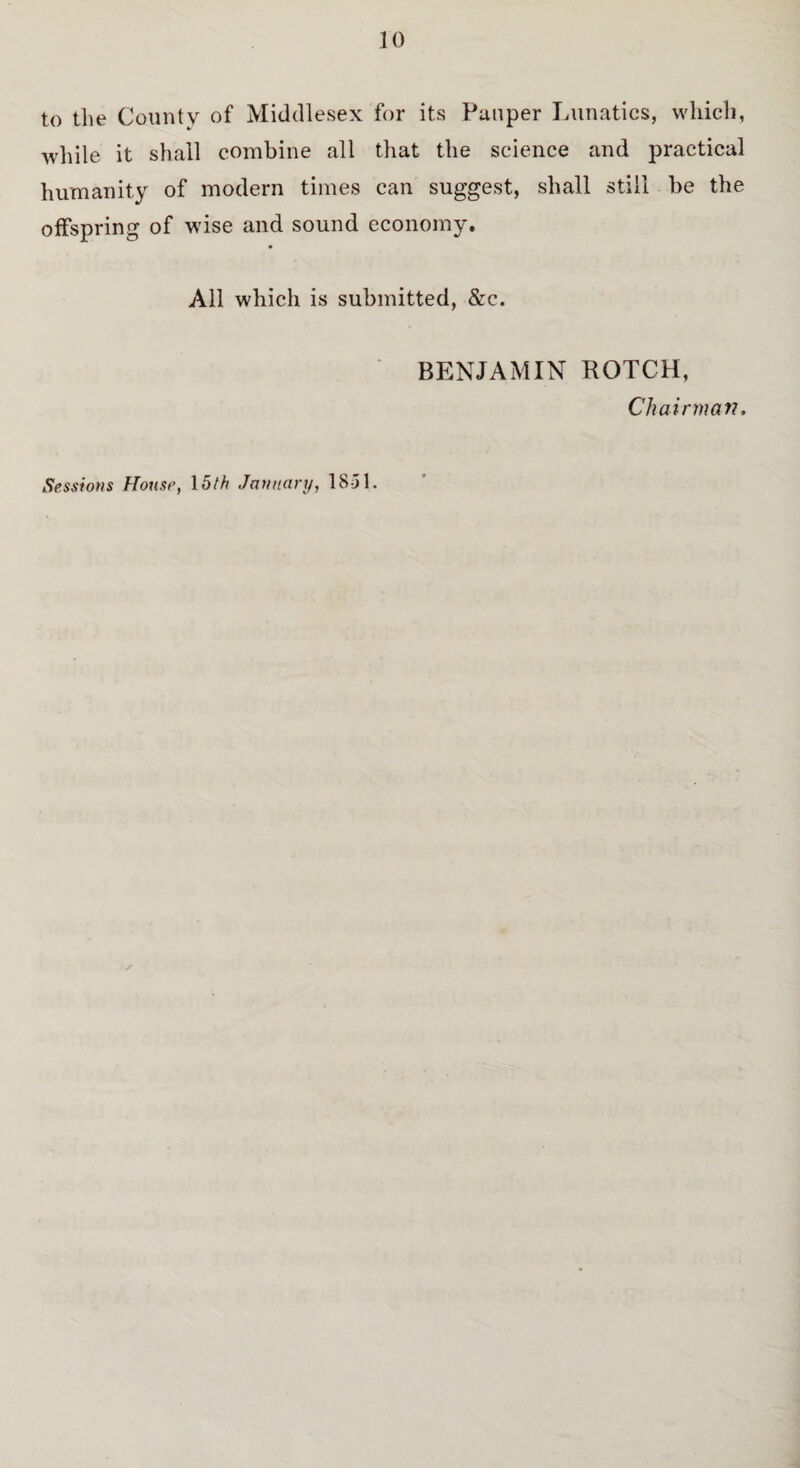 to the County of Middlesex for its Pauper Lunatics, which, while it shall combine all that the science and practical humanity of modern times can suggest, shall still be the offspring of wise and sound economy. All which is submitted, &c. BENJAMIN BOTCH, Chairman, Sessions House, 15th January, 18-51.