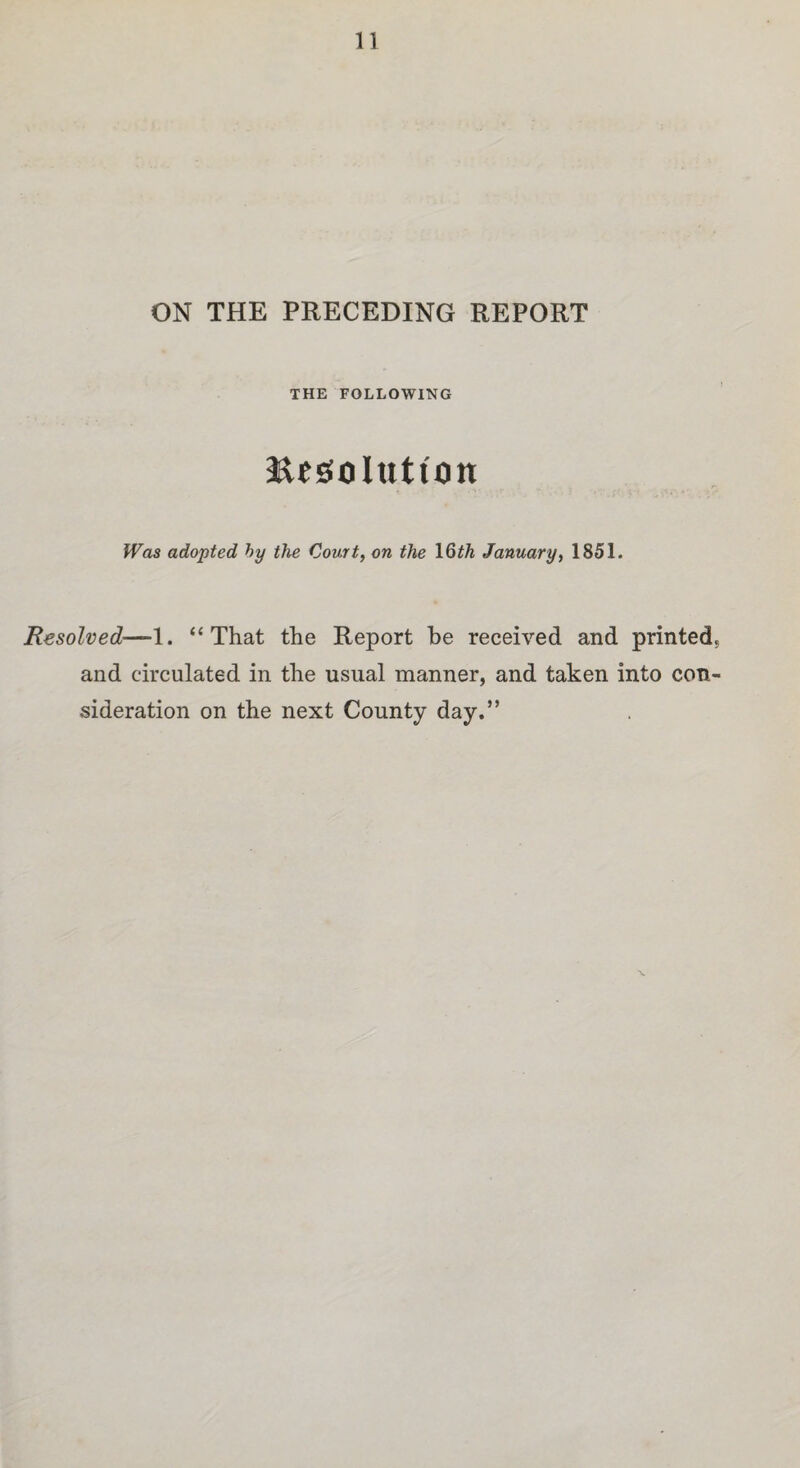 ON THE PRECEDING REPORT THE FOLLOWING absolution Was adopted by the Court, on the 16th January, 1851. Resolved—1. “That the Report be received and printed, and circulated in the usual manner, and taken into con¬ sideration on the next County day.”