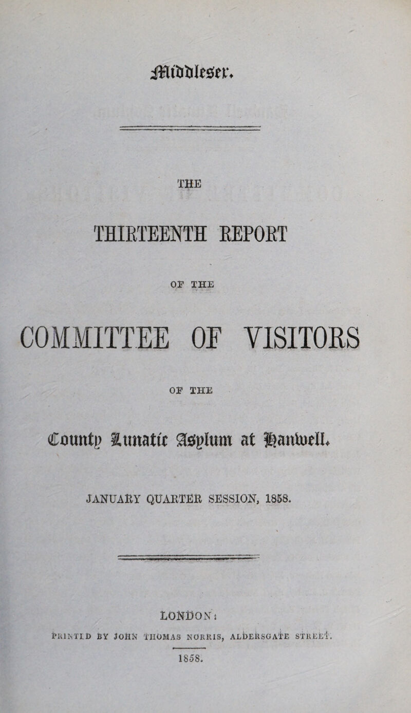 iifliUljIcscv. THE THIRTEENTH REPORT OF THE COMMITTEE OE VISITORS OF THE Counti) aimatti Slsfplum at lantudl. JANUARY QUABTEE SESSION, 1858. lONDOiVj tltlMTD BY ^OttN I’llOMAS NORRiS, ALbERSGATE STKEeI’. 1858.