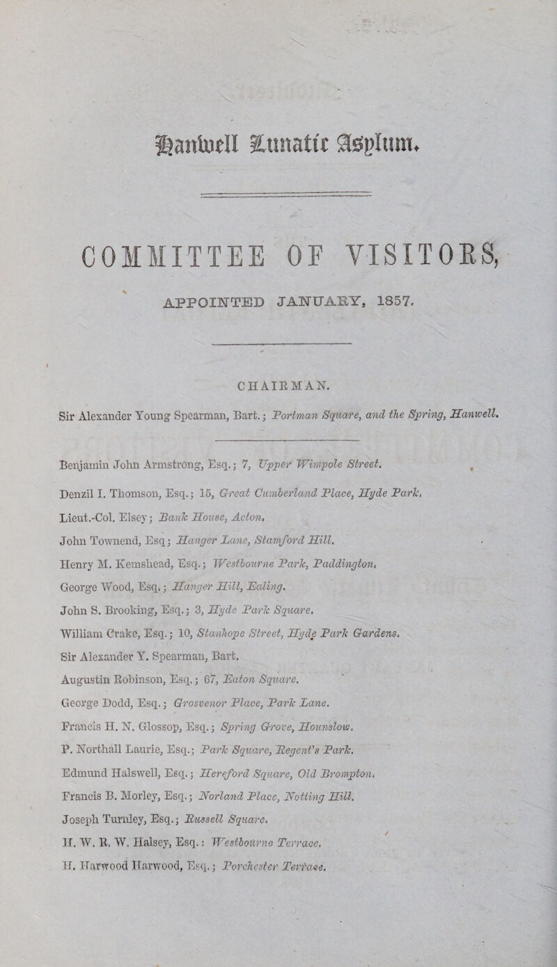 lanludl Xunattf COMMITTEE OF VISITOES, APPOINTED JANUAPY, 1857. CHAIEMAN. Sir Alexander Young Spearman, Bart.; Tortman Sqtiare, and the S^rhig, JSanweU, Benjamin John Armstrong, Esq,; 7, Upper Wimpole Street. Denzil I, Thomson, Esq.; 15, Qreat Ciunherland Place, Hyde Park, Lieut.-Col. Elsey; Bank House, Acton. John Townend, Esq; Hanger Lane, Stamford Hill, Henry M. Kemshead, Esq.; Westhourne Park, Paddington. George Wood, Esq.; Hanger Hill, Paling. John S. Brooking, Esq.; 3, Hyde Park Square, William Crake, Esq.; 10, Stanhope Street, Hyde Park Gardens. Sir Alexander Y. Spearman, Bart. Augustin Robinson, Esq.; 67, Eaton Square. George Dodd, Esq.; Grosvenor Place, Park Lane. Francis H, H. Glossop, Esq.; Spring Grove, Hounslow, P. jSTorthall Laurie, Esq.; Park Square, Eegent’s Park. Edmund Halsvvell, Esq.; Hereford Square, Old Brompton, Francis B. Morley, Esq.; Norland Place, Notting Hill. Joseph Tumley, Esq.; Bussell Square, H. W. E. W. Halsey, Esq.: Westhourne Terrace. H. Harwood Harwood, Esq.; Porchesfer Tertaee,