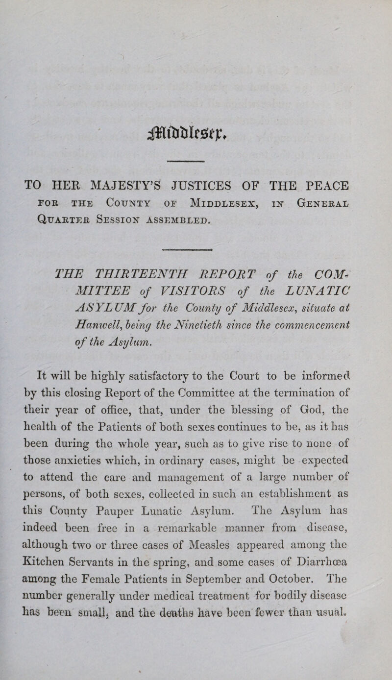 iill&ilfSfj:, TO HER MAJESTY’S JUSTICES OF THE PEACE FOR THE County of Middlesex, in General Quarter Session assembled. THE THIRTEENTH REPORT of the COM^ MITTEE of VISITORS of the LUNATIC ASYLUM for the County of Middlesex^ situate at Hanwell^ heiny the Ninetieth since the commencement of the Asylum. It will be highly satisfactory to the Court to be informed by this closing Eeport of the Committee at the termination of their year of office, that, under the blessing of God, the health of the Patients of both sexes continues to be, as it has been during the whole year, such as to give rise to none of those anxieties which, in ordinary cases, might be expected to attend the care and management of a large number of persons, of both sexes, collected in such an establishment as this County Pauper Lunatic Asylum. The Asylum has indeed been free in a remarkable manner from disease, although two or three cases of Measles appeared among the Kitchen Servants in the spring, and some cases of Diarrhoea among the Female Patients in September and October. The number generally under medical treatment for bodily disease has been smallj and the deaths have been fewer than iisuaL