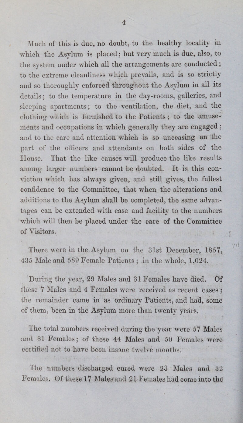 Much of this is due, no doubt, to the healthy locality in which the Asylum is placed; but very much is due, also, to the system under which all the arraimements are conducted; to the extreme cleanliness which prevails, and is so strictly i and so thoroughly enforced throughout the Asylum in all its details; to the temperature in the day-rooms, galleries, and sleeping apartments; to the ventilation, the diet, and the clothing which is furnished to the Patients ; to the amuse¬ ments and occupations in which generally they arc engaged; and to the care and attention which is so unceasing on the part of the officers and attendants on both sides of the House. That the like causes will produce the like results among larger numbers cannot be doubted. It is this con¬ viction which has always given, and still gives, the fullest confidence to the Committee, that when the alterations and additions to the Asylum shall be completed, the same advan¬ tages can be extended with ease and facility to the numbers which will then be placed under the care of the Committee of Visitors. There were in the Asylum on the 31st December, 1857, 435 Male and 589 Female Patients ; in the whole, 1,024. During the year, 29 Males and 31 Females have died. Of these 7 Males and 4 Females were received as recent cases ; the remainder came in as ordinary Patients, and had, some of them, been in the Asylum more than twenty years. The total numbers received during the year were 57 Males and 81 Females; of these 44 Males and 50 Females were certified not to have been insane twelve months. The numbers discharged cured were 23 Males and 32 Females. Of these 17 Males and 21Fenialeshadcomeintothe