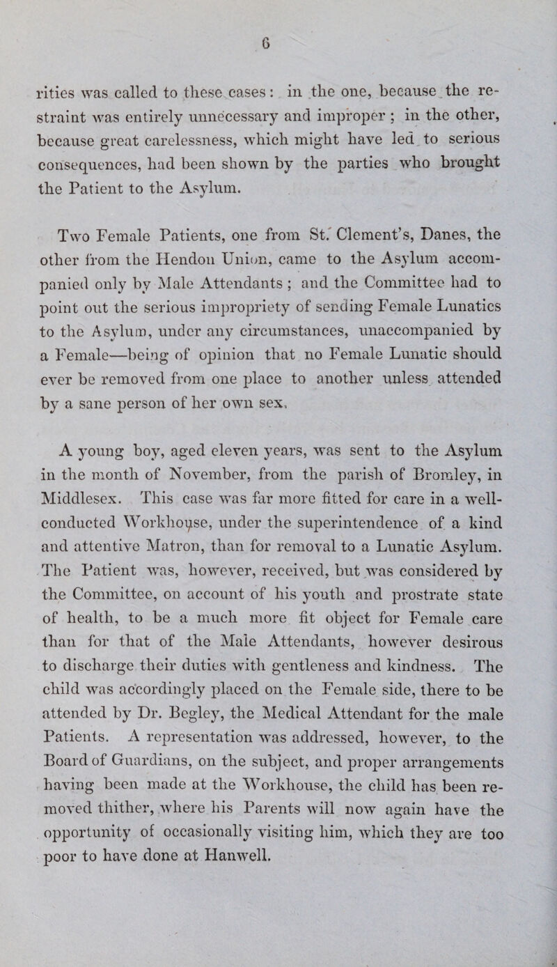 rities was called to these cases: in the one, because the re¬ straint was entirely unnecessary and improper ; in the other, because great carelessness, which might have led to serious consequences, had been shown by the parties who brought the Patient to the Asylum. Two Female Patients, one from St.' Clement’s, Danes, the other Ifom the liendou Union, came to the Asylum accom¬ panied only by Male Attendants ; and the Committee had to point out the serious impropriety of sending Female Lunatics to the Asylum, under any eircumstances, unaccompanied by a Female—being of opinion that no Female Lunatic should ever be removed from one place to another unless attended by a sane person of her own sex. A young boy, aged eleven years, was sent to the Asylum in the month of November, from the parish of Bromley, in Middlesex. This case was far more fitted for care in a well- conducted Worklioqse, under the superintendence of a kind and attentive Matron, than for removal to a Lunatic Asylum. The Patient was, however, received, but was considered by the Committee, on account of his youth and prostrate state of health, to be a much more fit object for Female care than for that of the Male Attendants, however desirous to discharge their duties with gentleness and kindness. The child was accordingly placed on the Female side, there to be attended by Dr. Begley, the Medical Attendant for the male Patients. A representation wms addressed, however, to the Board of Guardians, on the subject, and proper arrangements having been made at the Workhouse, the child has been re¬ moved thither, where his Parents will now again have the opportunity of occasionally visiting him, which they are too poor to have done at Hanwell.