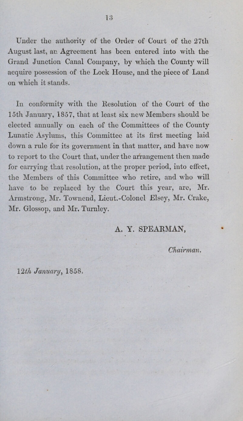 l;3 Under the authority of the Order of Court of the 27th August last, an Agreement has been entered into with the Grand Junction Canal Company, by which the Count}^ will acquire possession of the Lock House, and the piece of Land on which it stands. In conformity with the Resolution of the Court of the 15th January, 1857, that at least six new Members should be elected annually on each of the Committees of the County Lunatic Asylums, this Committee at its first meeting laid down a rule for its government in that matter, and have now to report to the Court that, under the arrangement then made for carrying that resolution, at the proper period, into effect, the Members of this Committee who retire, and who will have to be replaced by the Court this year, are, Mr. Armstrong, Mr. Towncnd, Lieut.-Colonel Elsey, Mr. Crake, Mr. Glossop, and Mr, Turnley. A. Y. SPEARMAN, Chairman. 12th January.. 1858.