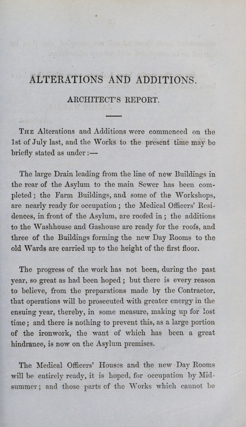 ALTERATIONS AND ADDITIONS, ARCHITECT’S REPORT. The Alterations and Additions were commenced on the 1st of July last, and the Works to the present time may be briefly stated as under The large Drain leading from the line of new Buildings in the rear of the Asylum to the main Sewer has been com¬ pleted ; the Farm Buildings, and some of the Workshops, are nearly ready for occupation ; the Medical Officers’ Resi¬ dences, in front of the Asylum, are roofed in ; the additions to the Washhouse and Gashouse are ready for the roofs, and three of the Buildings forming the new Day Rooms to the old Wards are carried up to the height of the first floor. The progress of the work has not been, during the past year, so great as had been hoped ; but there is every reason to believe, from the preparations made by the Contractor, that operations will be prosecuted with greater energy in the ensuing year, thereby, in some measure, making up for lost time; and there is nothing to prevent this, as a large portion of the ironwork, the want of which has been a great hindrance, is now on the Asylum premises. The Medical Officers’ Houses and the new-Day Rooms will be entirely ready, it is hoped, for occupation by Mid¬ summer ; and those parts of the Works which cannot be