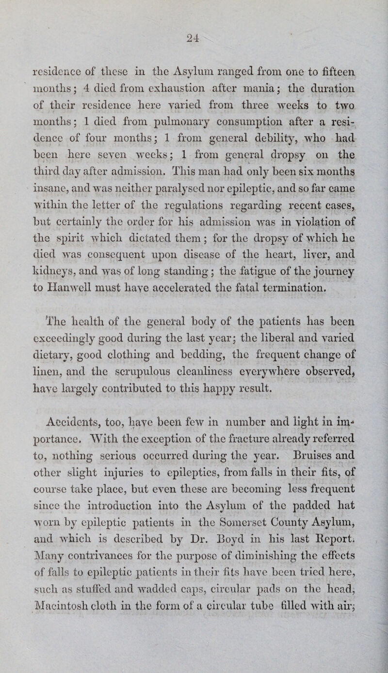 residence of these in the Asylum ranged from one to fifteen months; 4 died from exhaustion after mania; the duration of their residence here yaried from three weeks to two months; 1 died from pulmonary consumption after a resi¬ dence of four months; 1 from general debility, who had been here seven Avecks; 1 from general dropsy on the third day after admission. This man had only been six months insane, and was neither paralysed nor epileptic, and so far came within the letter of the regulations regarding recent cases, but certainly the order for his admission was in violation of the spirit which dictated them ; for the dropsy of Avhich he died Avas consequent upon disease of the heart, liver, and kidneys, and Avas of long standing; the fatigue of the journey to HaiiAvell must have accelerated the fatal termination. The health of the general body of the patients has been exceedingly good during the last year; the liberal and Amried dietary, good clothing and bedding, the frequent change of linen, and the scrupulous cleanliness everyAvhere obseryedj liaA^e largely contributed to this happy result. Accidents, too, have been fcAV in number and light in im¬ portance, With the exception of the fracture already referred to, nothing serious occurred during the year. Bruises and other slight injuries to epileptics, from falls in their fits, of course take place, but cA’en these are becoming less frequent since the introduction into the Asylum of the padded hat Avorii by epileptic patients in the Someiset County Asylum, and AA'hich is described by Dr. Boyd in his last Report; Many contriAmnees for the purpose of diminishing the effects of falls to epileptic patients in their fits have been tried here, such as stuffed and Avadded caps, circular pads on the head, Macintosh cloth in the form of a circular tube filled Avith air;