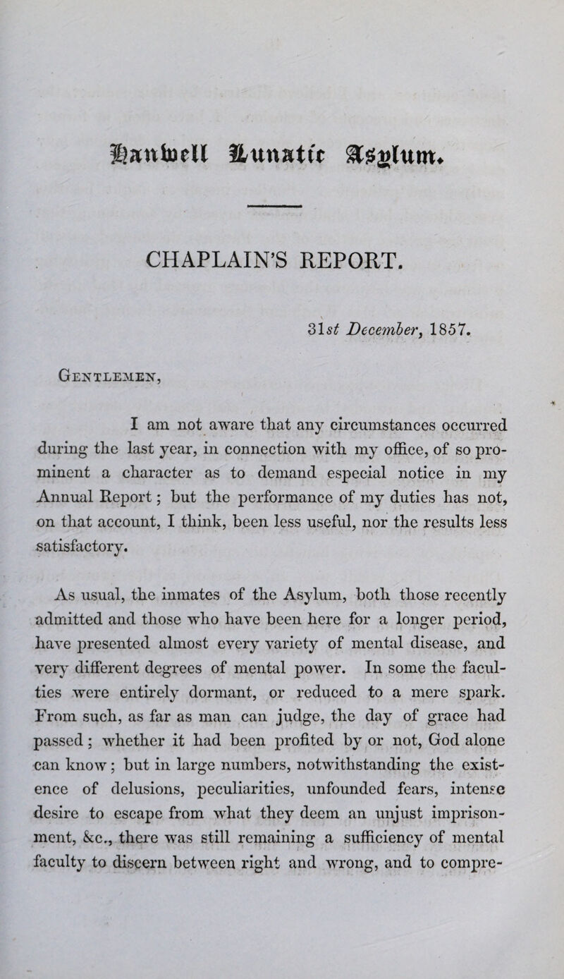 ^atthjeU Huttatw ^sfglutw* CHAPLAIN’S REPORT. 315^ December, 1857. Gentleaien, I am not aware that any circumstances occurred during the last year, in connection with my office, of so pro¬ minent a character as to demand especial notice in my Annual Report; but the performance of my duties has not, on that account, I think, been less useful, nor the results less satisfactory. As usual, the inmates of the Asylum, both those recently admitted and those who have been here for a longer period, have presented almost every variety of mental disease, and very different degrees of mental power. In some the facul¬ ties were entirely dormant, or reduced to a mere spark. From such, as far as man can judge, the day of grace had passed; whether it had been profited by or not, God alone can know; but in large numbers, notwithstanding the exist¬ ence of delusions, peculiarities, unfounded fears, intense desire to escape from what they deem an unjust imprison¬ ment, &c., thei'e was still remaining a sufficiency of mental faculty to discern between right and wrong, and to compre-