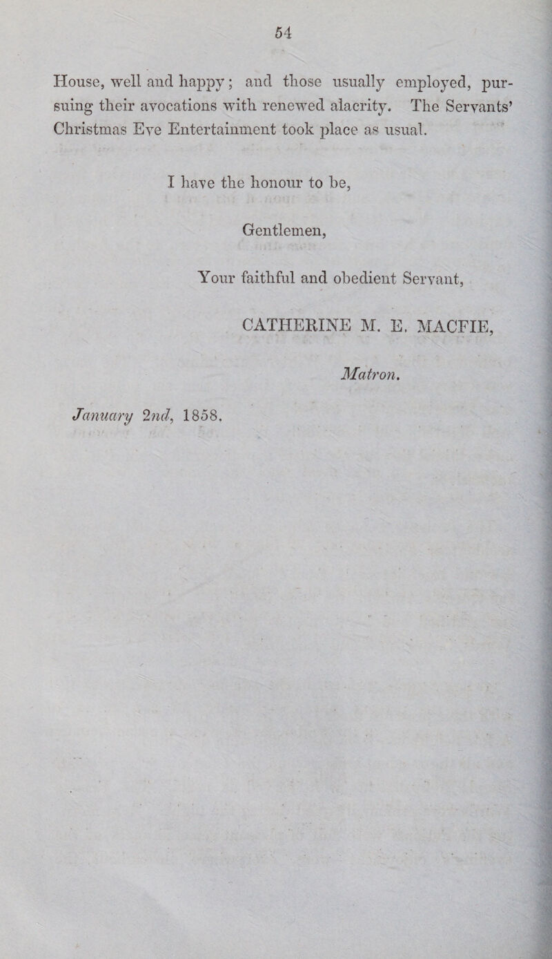 House, well and happy; and those usually employed, pur¬ suing their avocations with renewed alacrity. The Servants’ Christmas Eve Entertainment took place as usual. I have the honour to be, Gentlemen, Your faithful and obedient Servant, CATHERINE M. E. MACFIE, Matron,