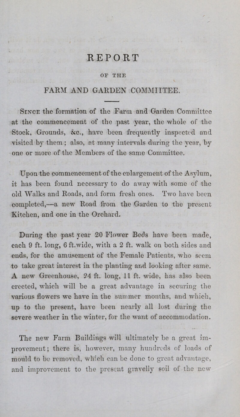 REPORT OF THE FARM AND GARDEN COMMITTEE. Since the formation of the Farm and Garden Committee at the commencement of the past year, the whole of the Stock, Grounds, &c., have been frequently inspected and visited by them; also, at many intervals during the year, by one or more of the Members of the same Committee. Upon the commencement of the enlargement of the Asylum, it has been found necessary to do away with some of the old Walks and Roads, and form fresh ones. Two have been completed,—a new Road from the Garden to the present Kitchen, and one in the Orchard. During the past year 20 Flower Beds have been made, each 9 ft. long, 6 ft.wide, with a 2 ft. walk on both sides and ends, for the amusement of the Female Patients, who seem to take great interest in the planting and looking after same. A new Greenhouse, 24 ft. long, 11 ft. wide, has also been erected, which Avill be a great advantage in securing the various flowers we have in the summer months, and which, up to the present, have been nearly all lost during the severe weather in the winter, for the want of accommodation. The new Farm Buildings will ultimately be a great im¬ provement ; there is, however, many hundreds of loads of mould to be removed, which can be done to great advantage, and improvement to the present gravelly soil of the new