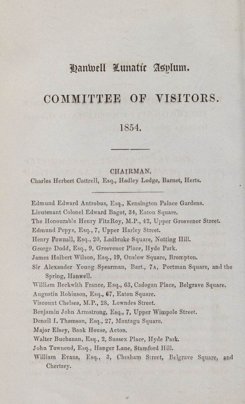 iSaittoell 3Cunat(t Sfeglum. COMMITTEE OF VISITORS. 1854. CHAIRMAN. Charles Herbert Cottrell, Esq., Hadley Lodge, Barnet, Herts. Edmund Edward Antrobus, Esq., Kensington Palace Gardens. Lieutenant Colonel Edward Bagot, 34, Eaton Square. The Honourable Henry FitzRoy, M.P., 42, Upper Grosvenor Street. Edmund Pepys, Esq., 7, Upper Harley Street. Henry Fownall, Esq., 20, Ladbroke Square, Netting Hill. George Dodd, Esq., 9, Grosvenor Place, Hyde Park. James Holbert Wilson, Esq., 19, Onslow Square, Brompton. Sir Alexander Young Spearman, Bart., 7a, Portman Square, and the Spring, Ilanwell. William Beckwith France, Esq., 63, Cadogan Place, Belgrave Square. Augustin Robinson, Esq., 67, Eaton Square. Viscount Chelsea, M.P., 28, Lowndes Street. Benjamin John Armstrong, Esq., 7, Upper Wimpole Street. Denzil I. Thomson, Esq., 27, Montagu Square. Major Elsey, Bank House, Acton. Walter Buchanan, Esq., 2, Sussex Place, Hyde Park. John Townend, Esq., Hanger Lane, Stamford Hill. William Evans, Esq., 3, Chesham Street, Belgrave Square, and Chertsey.