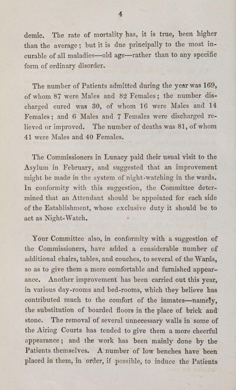 demic. The rate of mortality has, it is true, been higher than the average ; but it is due principally to the most in¬ curable of all maladies—old age—rather than to any specific form of ordinary disorder. The number of Patients admitted during the year was 169, of whom 87 were Males and 82 Females ; the number dis¬ charged cured was 30, of whom 16 were Males and 14 Females; and 6 Males and 7 Females were discharged re¬ lieved or improved. The number of deaths was 81, of whom 41 were Males and 40 Females. The Commissioners in Lunacy paid their usual visit to the Asylum in February, and suggested that an improvement might be made in the system of night-watching in the wards. In conformity with this suggestion, the Committee deter¬ mined that an Attendant should be appointed for each side of the Establishment, whose exclusive duty it should be to act as Night-Watch. { Your Committee also, in conformity with a suggestion of the Commissioners, have added a considerable number of additional chairs, tables, and couches, to several of the Wards, so as to give them a more comfortable and furnished appear¬ ance. Another improvement has been carried out this year, in various day-rooms and bed-rooms, which they believe has contributed much to the comfort of the inmates—namely, the substitution of boarded floors in the place of brick and stone. The removal of several unnecessary walls in some of the Airing Courts has tended to give them a more cheerful appearance; and the work has been mainly done by the Patients themselves. A number of low benches have been placed in them, in order, if possible, to induce the Patients