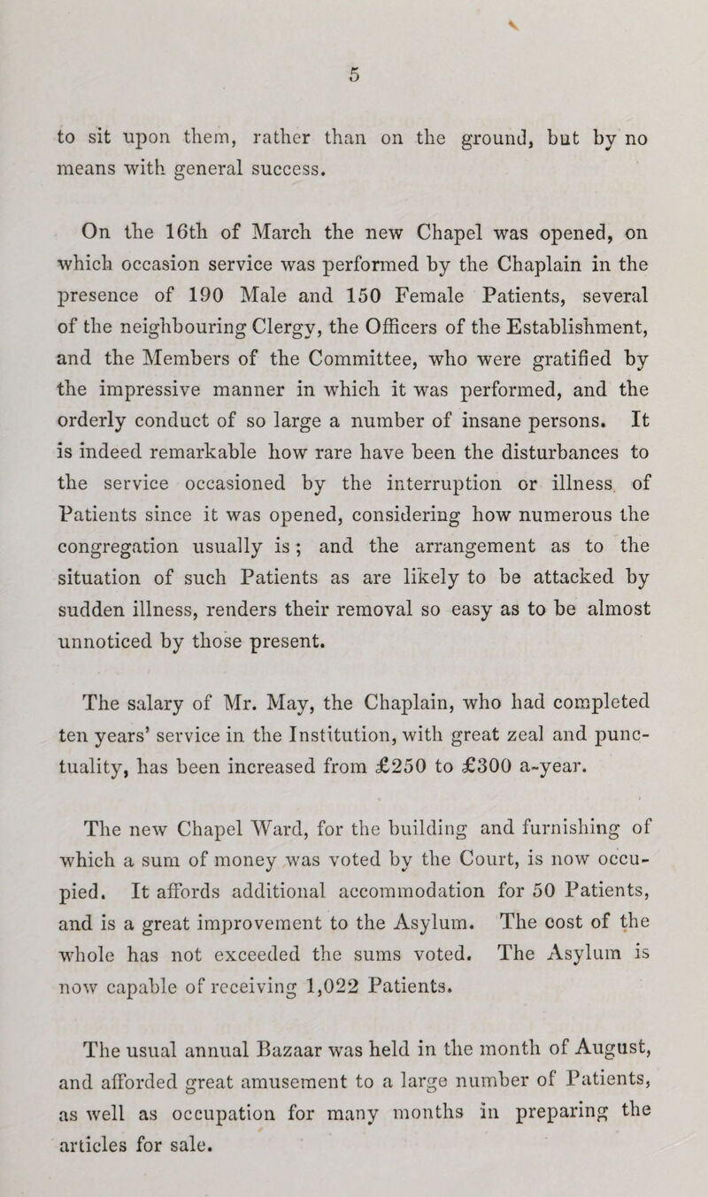 to sit upon them, rather than on the ground, but by no means with general success. On the 16th of March the new Chapel was opened, on which occasion service was performed by the Chaplain in the presence of 190 Male and 150 Female Patients, several of the neighbouring Clergy, the Officers of the Establishment, and the Members of the Committee, who were gratified by the impressive manner in which it was performed, and the orderly conduct of so large a number of insane persons. It is indeed remarkable how rare have been the disturbances to the service occasioned by the interruption or illness of Patients since it was opened, considering how numerous the congregation usually is; and the arrangement as to the situation of such Patients as are likely to be attacked by sudden illness, renders their removal so easy as to be almost unnoticed by those present. The salary of Mr. May, the Chaplain, who had completed ten years’ service in the Institution, with great zeal and punc¬ tuality, has been increased from £250 to £300 a~year. The new Chapel Ward, for the building and furnishing of which a sum of money was voted by the Court, is now occu¬ pied. It affords additional accommodation for 50 Patients, and is a great improvement to the Asylum. The cost of the whole has not exceeded the sums voted. The Asylum is now capable of receiving 1,022 Patients. The usual annual Bazaar was held in the month of August, and afforded great amusement to a large number of Patients, as well as occupation for many months in preparing the articles for sale.
