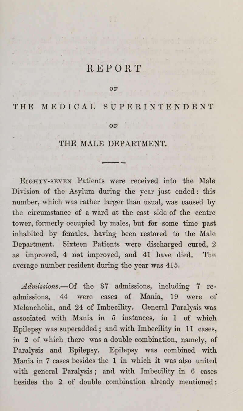 OF I -* THE MEDICAL SUPERINTENDENT OF THE MALE DEPARTMENT. Eighty-seven Patients were received into the Male Division of the Asylum during the year just ended: this number, which wras rather larger than usual, was caused by the circumstance of a ward at the east side of the centre tower, formerly occupied by males, but for some time past inhabited by females, having been restored to the Male Department. Sixteen Patients were discharged cured, 2 as improved, 4 not improved, and 41 have died. The average number resident during the year was 415. Admissions.—Of the 87 admissions, including 7 re¬ admissions, 44 were cases of Mania, 19 were of Melancholia, and 24 of Imbecility. General Paralysis was associated with Mania in 5 instances, in 1 of which Epilepsy was superadded ; and with Imbecility in 11 cases, in 2 of which there was a double combination, namely, of Paralysis and Epilepsy. Epilepsy was combined with Mania in 7 cases besides the 1 in which it was also united with general Paralysis; and with Imbecility in 6 cases