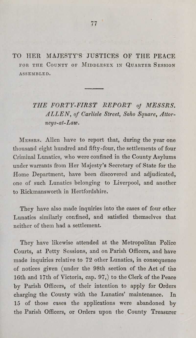 TO HER MAJESTY’S JUSTICES OF THE PEACE for the County of Middlesex in Quarter Session ASSEMBLED. THE FORTY-FIRST REPORT of MESSRS. ALLEN, of Carlisle Street, Soho Square, Attor- neys-at-Law. Messrs. Allen have to report that, during the year one thousand eight hundred and fifty-four, the settlements of four Criminal Lunatics, who were confined in the County Asylums under warrants from Her Majesty’s Secretary of State for the Home Department, have been discovered and adjudicated, one of such Lunatics belonging to Liverpool, and another to Rickmansworth in Hertfordshire. They have also made inquiries into the cases of four other Lunatics similarly confined, and satisfied themselves that neither of them had a settlement. They have likewise attended at the Metropolitan Police Courts, at Petty Sessions, and on Parish Officers, and have made inquiries relative to 72 other Lunatics, in consequence of notices given (under the 98th section of the Act of the 16th and 17th of Victoria, cap. 97,) to the Clerk of the Peace by Parish Officers, of their intention to apply for Orders charging the County with the Lunatics’ maintenance. In 15 of those cases the applications were abandoned by the Parish Officers, or Orders upon the County Treasurer