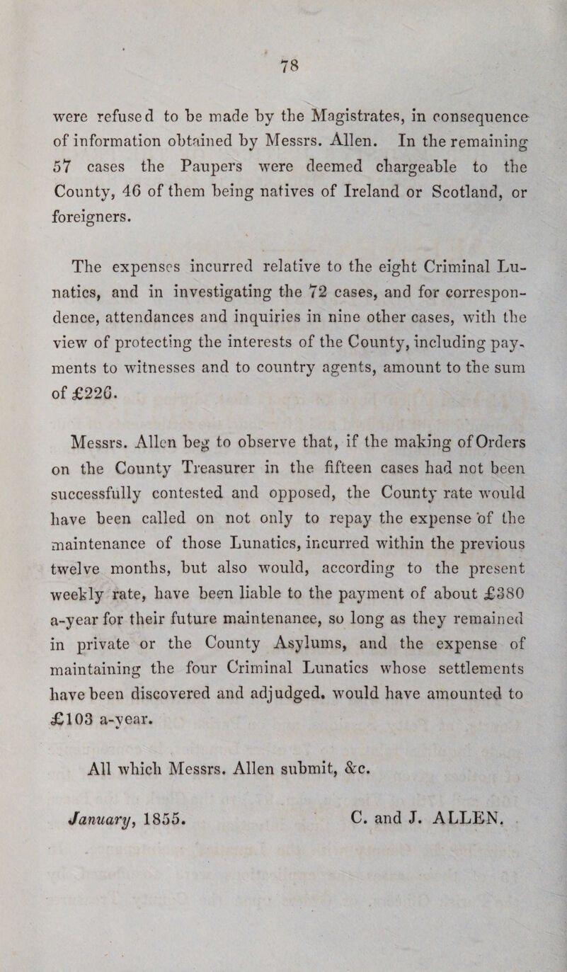 were refused to be made by the Magistrates, in consequence of information obtained by Messrs. Allen. In the remaining 57 cases the Paupers were deemed chargeable to the County, 46 of them being natives of Ireland or Scotland, or foreigners. The expenses incurred relative to the eight Criminal Lu¬ natics, and in investigating the 72 cases, and for correspon¬ dence, attendances and inquiries in nine other cases, with the view of protecting the interests of the County, including pay¬ ments to witnesses and to country agents, amount to the sum of £226. Messrs. Allen beg to observe that, if the making of Orders on the County Treasurer in the fifteen cases had not been successfully contested and opposed, the County rate would have been called on not only to repay the expense of the maintenance of those Lunatics, incurred within the previous twelve months, but also would, according to the present weekly rate, have been liable to the payment of about £380 a-year for their future maintenance, so long as they remained in private or the County Asylums, and the expense of maintaining the four Criminal Lunatics whose settlements have been discovered and adjudged, would have amounted to £103 a-vear. %> All which Messrs. Allen submit, &c. January, 1855. C. and J. ALLEN.