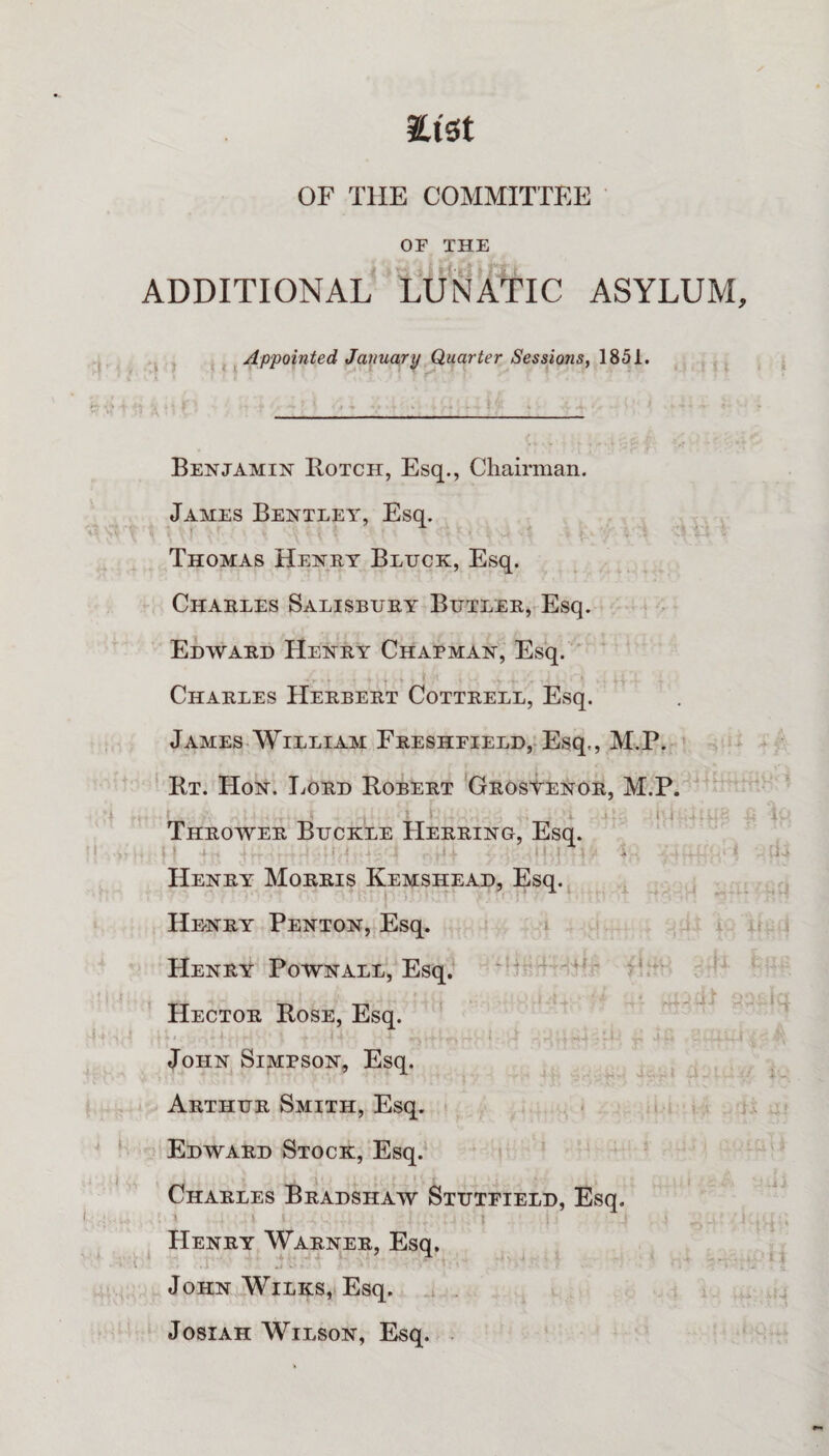 Etst OF THE COMMITTEE OF THE ADDITIONAL LUNATIC ASYLUM, j ^ Appointed January Quarter Sessions, 1851. Benjamin Botch, Esq., Chairman. James Benteey% Esq. Thomas Henry Bluck, Esq. Charles Salisbury BuTL£R,vEsq. Edavard Henry Chapman, Esq. * Charles Herbert Cottrell, Esq. James William FRESHFiELD,-Esq., M.P. Bt. Hon. liORD BobUrt Grosvenor, M.P. ^ , - i-.l ■, Thrower Buckle Herring, Esq. Henry Morris Kemshead, Esq. Henry Penton, Esq, ‘ ' Henry PoWNALL, Esq. ?‘: Hector Bose, Esq. ' John Simpson, Esq. ^ . i Arthur Smith, Esq. • . i Edward Stock, Esq. Charles Bradshaw Stutfield, Esq. Henry Warner, Esq. John Wilks, Esq. Josiah Wilson, Esq. .