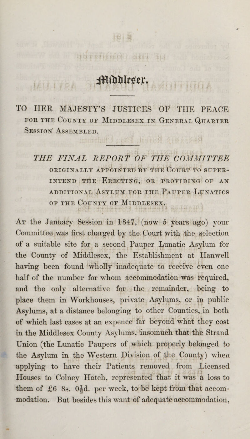 iHflJbtetp, TO HER MAJESTY’S JUSTICES OF THE PEACE FOR THE County of Middlesex in General Quarter Session Assembled. THE FINAL REPORT OF THE COMMITTEE ORIGINALLY APPOINTED BAT THE CoURT TO SUPER¬ INTEND THE Erecting, or providing of an ADDITIONAL AsiTLUM FOR THE PaUPER LuNATICS OF THE County of Middlesex. At the January Session in 1847, (now b years ago) your Committee was first charged by the Coui*t with the selection of a suitable site for a second Pauper Lunatic Asylum for the County of Middlesex, the Establishment at Hanwell having been found wholly inadequate to receive even one half of the number for whom accommodation was required, and the only alternative for the remamder, being to place them in Workhouses, private Asylums, or in public Asylums, at a distance belonging to other Counties, in both of which last cases at an expence far bbyond what they cost in the Middlesex County Asylums, insomuch that the Strand Union (the Lunatic Paupers of which properly belonged to the Asylum in the Western Division of the County) when applying to have their Patients removed from Licensed Houses to Colney Hatch, represented that it was a loss to them of £6 8s. Ojd. per week, to be kept from that accom¬ modation. But besides this want of adequate accommodation,