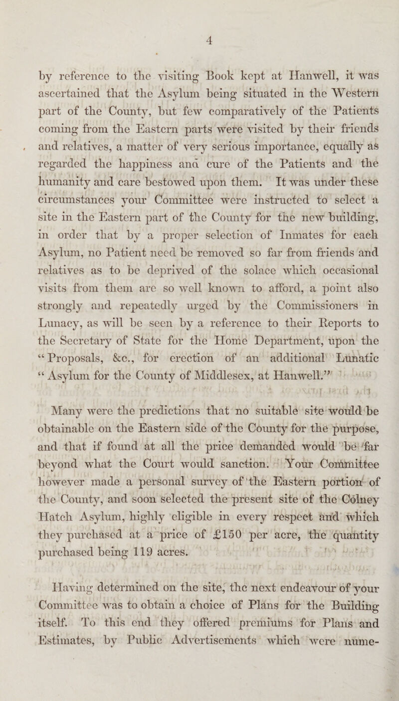 by reference to tlie visiting Book kept at Hanwell, it was ascertained that tlie Asylum being situated in the Western part of the Comity, but few comparatively of the Patients coming from the Eastern parts were pushed by their friends and relatives, a matter of very serious importance, equally as regarded the happiness and cure of the Patients and the humanity and care bestowed upon them. It was under these circumstances your Committee were instructed to select a site in the Eastern part of the Comity for the new building, in order that by a proper selection of Inmates for each Asylum, no Patient need be removed so far from friends and relatives as to be deprived of the solace which occasional visits from them are so well known to afford, a point also strongly and rejieatedly urged by the Commissioners in Lunacy, as will be seen by a reference to their Peports to the Secretary of State for the Home Department, upon the “ Proposals, &c., for erection of an additional Lunatic “ Asylum for the County of Middlesex, at Hanwell.” Many were the predictions that no suitable site would be obtainable on the Eastern side of the County for the purpose, and that if found at all the price demanded would be far beyond what the Court would sanction. Your Coihmittee liowever made a personal survey of‘the Eastern portion of the County, and soon selected the present site of the Cdlney Hatch Asylum, highly eligible in every respect and which they purchased at a price of £150 per acre, the quantity purchased being 119 acres. Having determined on the site, the next endeavour of your Committee was to obtain a choice of Plans for the Buildins: O itself. To this end they offered premiulns for Plans and Estimates, by Public Advertisements which were nume-