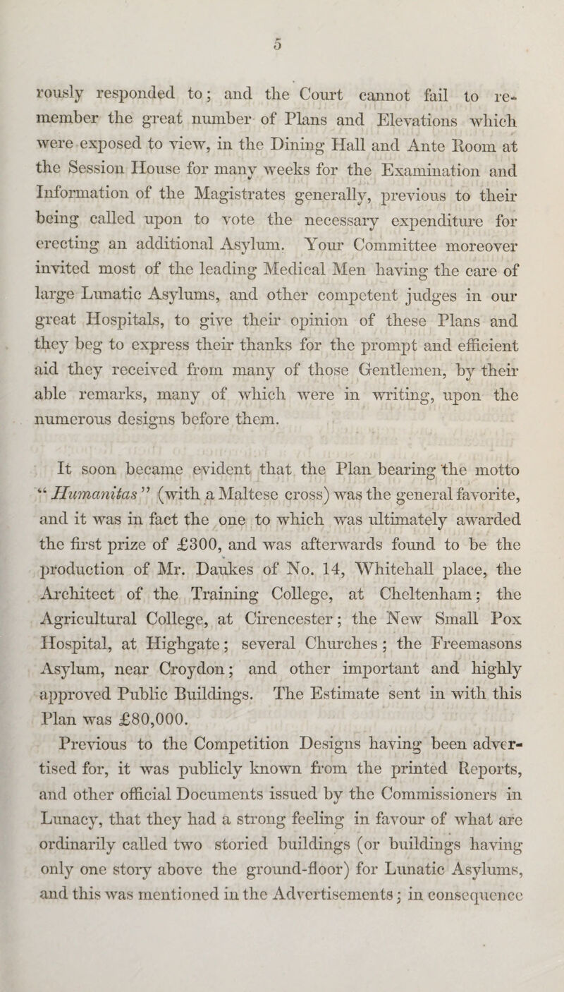 rously responded to; and the Court cannot fail to re¬ member the great number of Plans and Elevations which were exposed to view, in the Dining Hall and Ante Room at the Session House for many Aveeks for the Examination and Information of the Magistrates generally, preAuous to their being called upon to A^ote the necessary expenditure for erecting an additional Asylum. Your Committee moreover invited most of the leading Medical Men haAung the care of large Lunatic Asylums, and other competent judges in our great Hospitals, to give their opinion of these Plans and they beg to express their thanks for the prompt and efficient aid they receiA^ed from many of those Gentlemen, by their able remarks, many of Avhich Avere in writing, upon the numerous designs before them. It soon became evident that the Plan bearing the motto “ Humanitas ” (Avith a Maltese cross) was the general faA'orite, and it was in fact the one to which was ultimately awarded the first prize of £300, and was afterAvards found to be the Ijroduction of Mr. Daukes of No. 14, Whitehall place, the Architect of the Training College, at Cheltenham; the Agricultural College, at Cirencester; the Ncav Small Pox Hospital, at Highgate; several Churches; the Freemasons Asylum, near Croydon; and other important and highly approved Public Buildings. The Estimate sent in with this Plan was £80,000. Previous to the Competition Designs having been adver¬ tised for, it Avas publicly known from the printed Reports, and other official Documents issued by the Commissioners in Lunacy, that they had a strong feeling in fiiA^our of Avhat are ordinarily called two storied buildings (or buildings having only one stoiy above the ground-floor) for Lunatic Asylums, and this Avas mentioned in the Advertisements; in consecpicncc