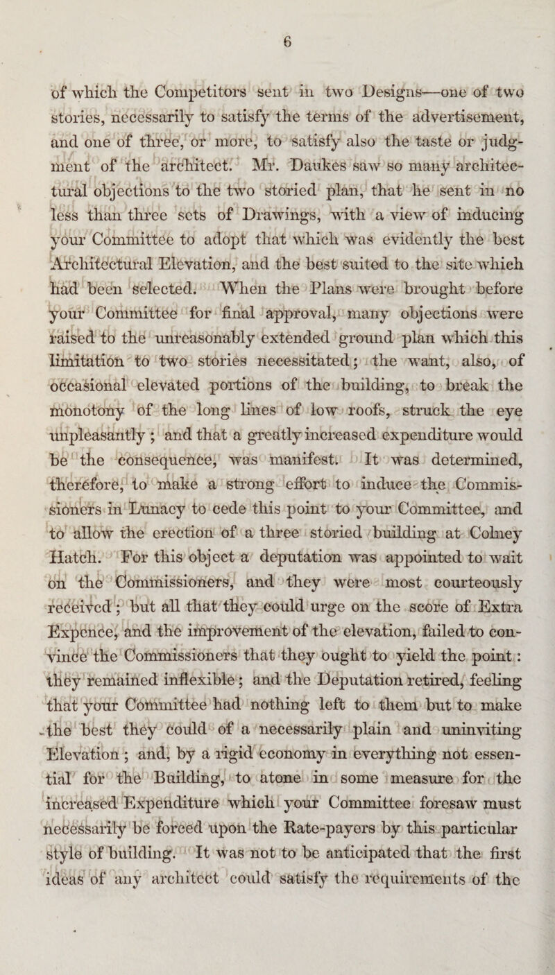 of wliicli the Competitors sent in two Designs-—one of two stories, necessarily to satisfy the terms of the advertisement, and one of three, or more, to satisfy also the taste or judg¬ ment of the architect. Mr. Daiikes saw so many architec- tmal objections to the two storied plan, that he sent in no less than three sets of Drawings, with a view of inducing your Committee to adopt that which was evidently the best Architectural Elevation, and the best suited to the site which had been selected. When the Plans were brought before your Committee for final approval, many objections were raised to the unreasonably extended ground plan which this limitation to two stories necessitated; the want, also, of occasional elevated portions of the building, to break the monotony of the long lines of low roofs, struck the eye unpleasantly ; and that a greatly increased expenditure would be the consequence, was manifest. It was determined, therefore, to make a strong efibrt to induce the Commis¬ sioners in Lunacy to cede this point to your Committee, and to allow the erection of a three storied building at Cohiey Hatch. For this object a deputation was appointed to wait on the Commissioners, and they were most courteously received ; but aU that they could urge on the score of Extra Expenee, and the improvement of the elevation, failed to con¬ vince the Commissioners that they ought to yield the point: they remained inflexible; and the Deputation retired, feeling that your Committee had nothing left to them but to make -the best they Could of a necessarily plain and uninrtting Elevation ; and, by a ligid economy in everything not essen¬ tial for the Building, to atone in some measure for the increased Expenditure which your Committee foresaw must nece^saiily be forced upon the Rate-payers by this particular style of building. ' It was not to be anticipated that the first ideas of any architect could satisfy the requirements of the