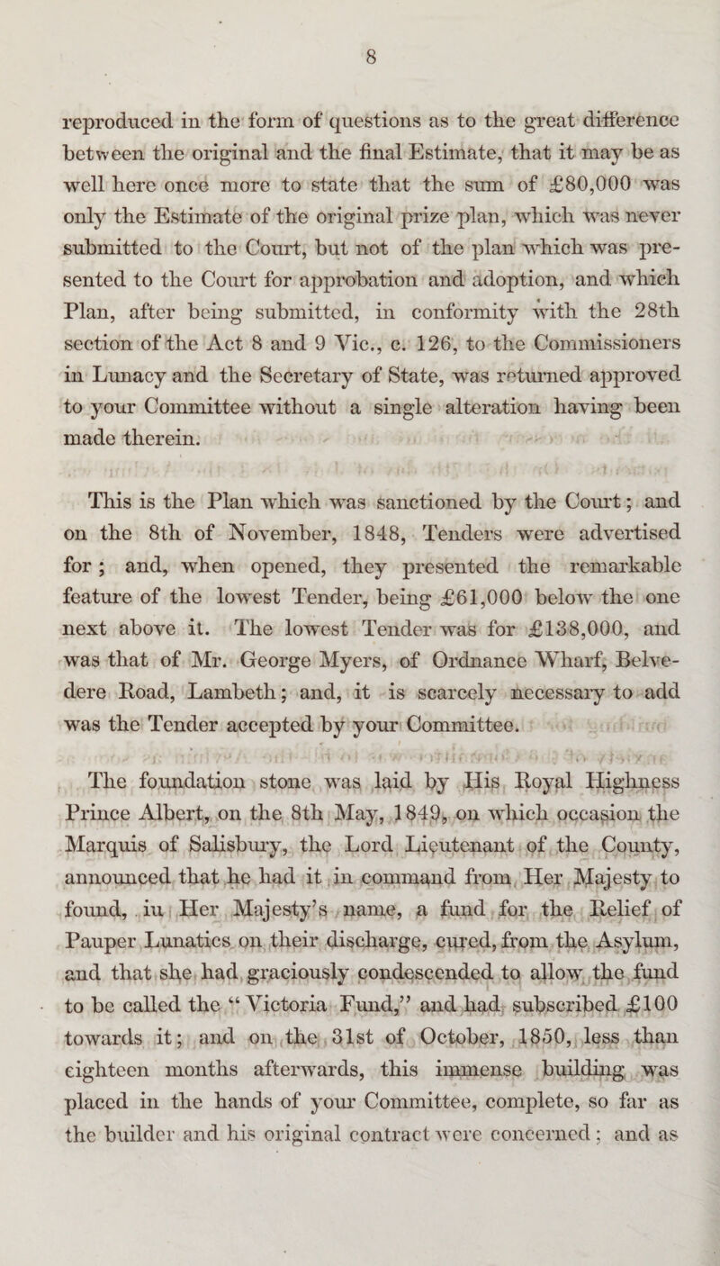 reproduced in the form of questions as to the great difference between the original and the final Estimate, that it may be as well here once more to state that the sum of £80,000 was only the Estimate of the original prize plan, which was neyer submitted to the Court, but not of the plan which was pre¬ sented to the Coimt for approbation and adoption, and which Plan, after being submitted, in conformity with the 28th section of the Act 8 and 9 Vic., c. 126, to the Commissioners in Lunacy and the Secretary of State, was returned approved to your Committee without a single alteration having been made therein. This is the Plan w'hich was sanctioned by the Court; and on the 8th of November, 1848, Tenders were advertised for; and, when opened, they presented the remarkable feature of the lowest Tender, being £61,000 below the one next above it. The lowest Tender was for £138,000, and was that of Mr. George Myers, of Ordnance Wharf, Belve¬ dere Poad, Lambeth; and, it is scarcely necessaiy to add was the Tender accepted by your Committee. The foundation stone was laid by His Poyal Highness Prince Albert, on the 8th May, 1 SdOi, on which occasion the Marquis of Salisbmy, the Lord Lieutenant of the County, announced that he had it . in command from, Her Majesty to found, iui Her Majesty’s name, a fund for the Belief of Pauper Lunatics on their discharge, cqred, from the Asylum, and that she had, graciously condescended to allow the fund to be called the “ Victoria Fmid,” and had, subscribed £100 towards it; and on (the 31st of October, 1850, less than eighteen months afterwards, this immense building was placed in the hands of your Committee, complete, so far as the builder and his original contract were concerned: and as