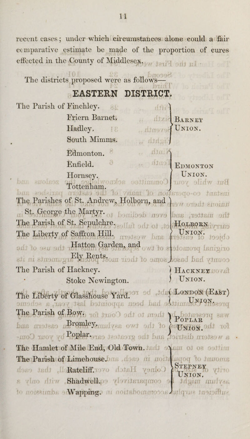 recent cases; under which circumstaiiees alone could a fair cc niparative estimate be made of the proportion of cures effected in the County of Middlesex, i . The districts proposed were as follows EASTERN DISTRICT. The Parish of Finchley. Friem Barnet. Hadley. fr South Mimms. Edmonton. Enfield. ^ Hornsey. Tottenham. 'aM, I ! ie \ Barnet I Union. 'rjimiO/v - 'A* Oii‘ lo • iliJill 10 JtOJ J ii U TO C The Parishes of St.,Andi’ew, Holborii, and,^ ' . I Ji ' ■ t ' - /lO'/O St. qepige the Martyr. ^ The Parish of St. ,3 The Llberty^pf Saf&on. Hill fo Edmonton Union. oiy obdw .1.0 d fTlDdi/i I'yyr u’Tiii.T siu)Wit hiw ,T.of.lJ3nt odcr 0> jj oiu to BiolomoTq innijirio HACKNEXf/O/jd Union. a ;Jrio uoiU 10 oirioa JLofcnJ b^d yJnuoo The Parish of Hackney. Stoke NeMungton. The Liberty of Glasshouse Yai‘d.’-' -LoHtroit (East) o ;,t:’ ;,ii;/ to.fil i o. oroqui^ nood imii The Parish oUBoyri .(oi ijrjo' ) odt ifvjdi \ foO T.' ^ Poplar.ydJ inn. , -ixl ub .riojjp/vi a The Hamlet of Mile End, Old Town. J-idJ oNnm ot 03 .ouJIjtj The Parish of Limehoused'; ij/io iri noi.til ijqo({ h tnuonia .Ratcliffi V d ilnH yordo J yD r. ^ « r J Shadwell.} yl /i.Drinqmo- ' •- yp-mb Wapping.^ n f oitsboifUTTO Union, Jri;i^nn .niiJ/r^tu nlq'O! I'V'nyrfbf.;