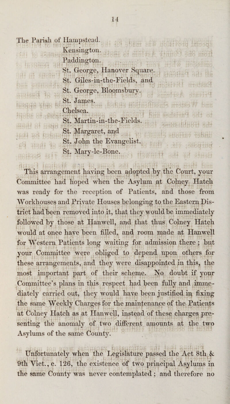 The Parisli of Hampstead. Kensington. Paddington. St. George, Hanover Square. St. Giles-iii-the-Fields, and St. George, Bloomsbury. St. James. Chelsea. St. Martin-in-the-Fields. St. Margaret, and St. John the Evangelist. St. Mary-le-Bone. This arrangement having been adopted by the Court, your Committee had hoped when the Asylum at Colney Hatch was ready for the reception of Patients, and those from Workhouses and Private Houses belonging to the Eastern Dis¬ trict had been removed into it, that they w ould be immediately followed by those at Hanwell, and that thus Cohiey Hatch would at once have been fiUed, and room made at Hanwell for Western Patients long waiting for admission there ; but your Committee were obliged to depend upon others for these arrangements, and they were disappointed in this, the most important part of their scheme. No doubt if your Committee’s plans in this respect had been fully and imme¬ diately carried out, they would have been justified in fixing the same Weekly Charges for the maintenance of the Patients at Colney Hatch as at Hanwell, instead of these charges pre¬ senting the anomaly of two different amounts at the two Asylums of the same County. Unfortunately when the Legislature passed the Act 8th & 9th Viet., c. 126, the existence of two principal Asylums in the same County was never contemplated ; and therefore no