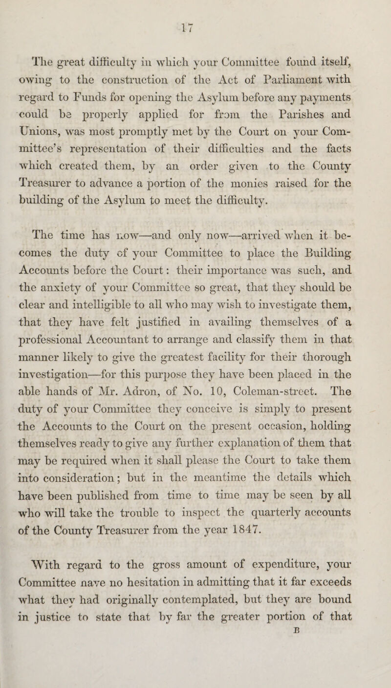 The great difficulty in which your Committee found itself, owing to the construction of the Act of Parliament with regard to Funds for opening the Asylum before any payments could be properly applied for from the Parishes and Unions, was most promptly met by the Court on your Com¬ mittee’s representation of their difficulties and the facts which created them, by an order given to the County Treasiu’er to advance a portion of the monies raised for the building of the Asylum to meet the difficulty. The time has now—and only now—arrived when it be¬ comes the duty of your Committee to place the Building Accounts before the Court: their importance was such, and the anxiety of your Committee so great, that they should be clear and intelligible to all who may wish to investigate them, that they have felt justified in availing themselves of a professional Accountant to arrange and classify them in that manner likely to give the greatest facility for their thorough investigation—for this purpose they have been placed in the able hands of Mr. Adron, of No. 10, Coleman-street. The duty of your Committee they conceive is simply to present the Accounts to the Court on the present occasion, holding themselves ready to give any further explanation of them that may be required when it shall please the Com't to take them into consideration; but in the meantime the details which have been published from time to time may be seen by all who wiU take the trouble to inspect the quarterly accounts of the County Treasurer from the year 1847. With regard to the gross amount of expenditure, your Committee nave no hesitation in admitting that it far exceeds what they had originally contemplated, but they are bound in justice to state that by far the greater portion of that B
