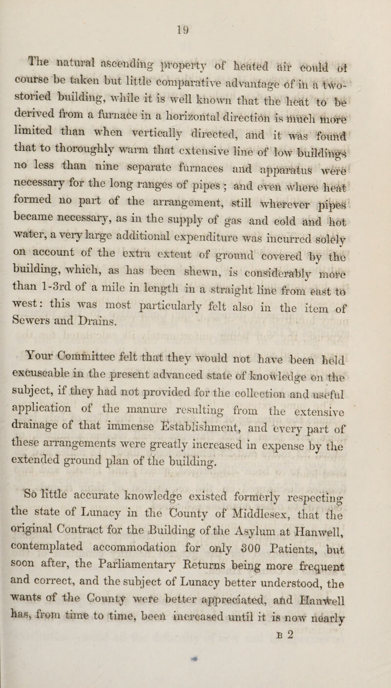 The natural ascending property of heated air could ot course be taken but little comparative advantage of in a two- storied building, wliile it is well known that the heat to be derived from a furnace in a horizontal direction is nuich ttiore limited than when vertically directed, and it was found that to thoroughly warm that extensive line of low buildi'ng^^ no less than nine separate furnaces and apparatus were necessary for the long ranges of pipes ; and even where heat formed no part of the arrangement, still wherever pipfes became necessary, as in the supply of gas and cold and hot water, a very large additional expenditure was incurred solely on account of the extra extent of ground covered by the building, which, as has been shewn, is considerably more than l-3rd of a mile in length in a straight line from east to west: this wns most jnarticularly felt also in the item of Sewers and Drains. Your Committee felt that they would not have been held excuseable in the present advanced state of knowledge on the subject, if they had not provided for the collection and useful application of the manure resulting from the extensive drainage of that immense Establishment, and every part of these arrangements were greatly increased in expense by the extended ground plan of the building. So little accurate knowledge existed formerly respecting the state of Lunacy in the County of Middlesex, that the original Contract for the Building of the Asylum at Hanwell, contemplated accommodation for only 300 Patients, but soon after, the Parliamentaiw Returns being more frequent and correct, and the subject of Lunacy better understood, the wants of the County were better appreciated, and Plani^ell has, from time to time, been increased until it is now nearly B 2
